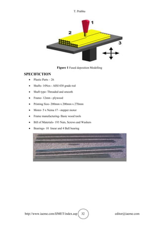 T. Prabhu
http://www.iaeme.com/IJMET/index.asp 32 editor@iaeme.com
Figure 1 Fused deposition Modelling
SPECIFICTION
 Plastic Parts – 26
 Shafts- 14Nos - AISI 430 grade rod
 Shaft type- Threaded and smooth
 Frame- 12mm - plywood
 Printing Size- 200mm x 200mm x 270mm
 Motor- 5 x Nema 17 - stepper motor
 Frame manufacturing- Basic wood tools
 Bill of Materials- 193 Nuts, Screws and Washers
 Bearings- 10 linear and 4 Ball bearing
 