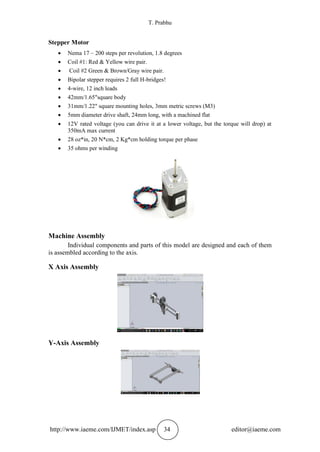 T. Prabhu
http://www.iaeme.com/IJMET/index.asp 34 editor@iaeme.com
Stepper Motor
 Nema 17 – 200 steps per revolution, 1.8 degrees
 Coil #1: Red & Yellow wire pair.
 Coil #2 Green & Brown/Gray wire pair.
 Bipolar stepper requires 2 full H-bridges!
 4-wire, 12 inch leads
 42mm/1.65"square body
 31mm/1.22" square mounting holes, 3mm metric screws (M3)
 5mm diameter drive shaft, 24mm long, with a machined flat
 12V rated voltage (you can drive it at a lower voltage, but the torque will drop) at
350mA max current
 28 oz*in, 20 N*cm, 2 Kg*cm holding torque per phase
 35 ohms per winding
Machine Assembly
Individual components and parts of this model are designed and each of them
is assembled according to the axis.
X Axis Assembly
Y-Axis Assembly
 