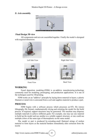 Modern Rapid 3D Printer - A Design review
http://www.iaeme.com/IJMET/index.asp 35 editor@iaeme.com
Z- Axis assembly
Final Design 3D view
All components and axis are assembled together. Finally the model is designed
with required dimension.
Left Side View Right Side View
Front View Back View
WORKING
Fused deposition modeling (FDM) is an additive manufacturing technology
commonly used for modeling, prototyping, and production applications. It is one of
the techniques used for 3D printing.
FDM works on an "additive" principle by laying down material in layers; a plastic
filament or metal wire is unwound from a coil and supplies material to produce a part.
PROCESS
FDM begins with a software process which processes an STL file (stereo
lithography file format), mathematically slicing and orienting the model for the build
process. If required, support structures may be generated. The machine may dispense
multiple materials to achieve different goals: For example, one may use one material
to build up the model and use another as a soluble support structure, or one could use
multiple colors of the same type of thermoplastic on the same model.
The model or part is produced by extruding small flattened strings of molten
material to form layers as the material hardens immediately after extrusion from the
nozzle
 