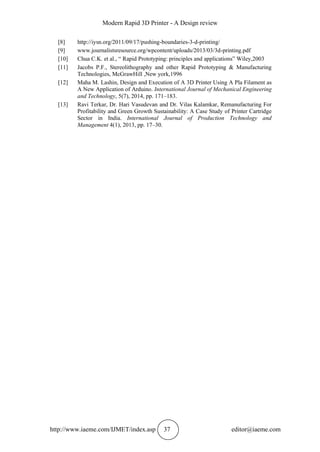 Modern Rapid 3D Printer - A Design review
http://www.iaeme.com/IJMET/index.asp 37 editor@iaeme.com
[8] http://iysn.org/2011/09/17/pushing-boundaries-3-d-printing/
[9] www.journalistsresource.org/wpcontent/uploads/2013/03/3d-printing.pdf
[10] Chua C.K. et al., “ Rapid Prototyping: principles and applications” Wiley,2003
[11] Jacobs P.F., Stereolithography and other Rapid Prototyping & Manufacturing
Technologies, McGrawHill ,New york,1996
[12] Maha M. Lashin, Design and Execution of A 3D Printer Using A Pla Filament as
A New Application of Arduino. International Journal of Mechanical Engineering
and Technology, 5(7), 2014, pp. 171–183.
[13] Ravi Terkar, Dr. Hari Vasudevan and Dr. Vilas Kalamkar, Remanufacturing For
Profitability and Green Growth Sustainability: A Case Study of Printer Cartridge
Sector in India. International Journal of Production Technology and
Management 4(1), 2013, pp. 17–30.
 