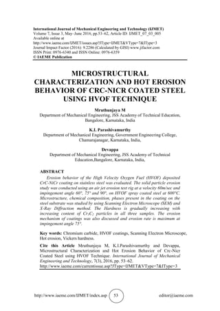 http://www.iaeme.com/IJMET/index.asp 53 editor@iaeme.com
International Journal of Mechanical Engineering and Technology (IJMET)
Volume 7, Issue 3, May–June 2016, pp.53–62, Article ID: IJMET_07_03_005
Available online at
http://www.iaeme.com/IJMET/issues.asp?JType=IJMET&VType=7&IType=3
Journal Impact Factor (2016): 9.2286 (Calculated by GISI) www.jifactor.com
ISSN Print: 0976-6340 and ISSN Online: 0976-6359
© IAEME Publication
MICROSTRUCTURAL
CHARACTERIZATION AND HOT EROSION
BEHAVIOR OF CRC-NICR COATED STEEL
USING HVOF TECHNIQUE
Mruthunjaya M
Department of Mechanical Engineering, JSS Academy of Technical Education,
Bangalore, Karnataka, India
K.I. Parashivamurthy
Department of Mechanical Engineering, Government Engineering College,
Chamarajanagar, Karnataka, India,
Devappa
Department of Mechanical Engineering, JSS Academy of Technical
Education,Bangalore, Karnataka, India,
ABSTRACT
Erosion behavior of the High Velocity Oxygen Fuel (HVOF) deposited
CrC-NiCr coating on stainless steel was evaluated. The solid particle erosion
study was conducted using an air jet erosion test rig at a velocity 60m/sec and
impingement angle 60°, 75° and 90°, on HVOF spray coated steel at 600°C.
Microstructure, chemical composition, phases present in the coating on the
steel substrate was studied by using Scanning Electron Microscope (SEM) and
X-Ray Diffraction method. The Hardness is gradually increasing with
increasing content of Cr3C2 particles in all three samples. The erosion
mechanism of coatings was also discussed and erosion rate is maximum at
impingement angle 75°.
Key words: Chromium carbide, HVOF coatings, Scanning Electron Microscope,
Hot erosion, Vickers hardness.
Cite this Article Mruthunjaya M, K.I.Parashivamurthy and Devappa,
Microstructural Characterization and Hot Erosion Behavior of Crc-Nicr
Coated Steel using HVOF Technique. International Journal of Mechanical
Engineering and Technology, 7(3), 2016, pp. 53–62.
http://www.iaeme.com/currentissue.asp?JType=IJMET&VType=7&IType=3
 