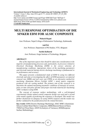 http://www.iaeme.com/IJMET/index.asp 63 editor@iaeme.com
International Journal of Mechanical Engineering and Technology (IJMET)
Volume 7, Issue 3, May–June 2016, pp.63–77, Article ID: IJMET_07_03_006
Available online at
http://www.iaeme.com/IJMET/issues.asp?JType=IJMET&VType=7&IType=3
Journal Impact Factor (2016): 9.2286 (Calculated by GISI) www.jifactor.com
ISSN Print: 0976-6340 and ISSN Online: 0976-6359
© IAEME Publication
MULTI RESPONSE OPTIMISATION OF DIE
SINKER EDM FOR ALSIC COMPOSITE
Mukesh Regmi
Asst. Professor, Nepal College of Information Technology, Kathmandu
Anil Pol
Asst. Professor, Department of PG Studies, VTU, Belgaum
Sachin Kulkarni
Asst. Professor, Gogte Institute of Technology, Belgaum
ABSTRACT
One of the important aspects that should be taken into consideration in the
majority of manufacturing processes and, particularly, in processes related to
Electrical Discharge Machining (EDM) is the correct selection of
manufacturing conditions. Appropriate choice of the machining parameters
and electrode material during electric discharge machining is fundamental to
its performance and accuracy.
This paper presents a fundamental study of EDM by using two different
electrode and aims at investigating the effect of EDM parameters on material
removal rate (MRR) and tool wear rate (TWR) as an alternative method for
machining Aluminium Silicon Carbide (AlSiC ) metal matrix composite
produced with stir casting method. The primary aim of this research is to
determine the optimal machining parameter conditions of intensity of current,
pulse on time and pulse off time and proper electrode material for machining
AlSiC workpiece using EDM.
The concept of response surface methodology, with a well-designed
experimental scheme named central composite design was used and a second
order model capable of predicting the responses is developed. This model was
further checked for its adequacy by using ANOVA analysis and the results was
further validated by the justification from the related literature.
Key words: EDM (Electric Discharge Machining), AlSiC MMC (Aluminium
Silicon Carbide Metal Matrix Composite), MRR(Material Removal Rate),
TWR(Tool Wear Rate), ANOVA(Analysis of Variance), RSM(Response
Surface Methodology)
 