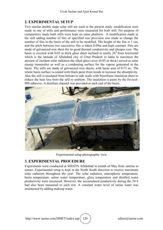 Vivek Sachan and Ajeet Kumar Rai
http://www.iaeme.com/IJMET/index.asp 120 editor@iaeme.com
2. EXPERIMENTAL SETUP
Two similar double slope solar still are used in the present study .modification were
made in one of stills and performance were measured for both still. For purpose of
comparative study both stills were kept on same platform. A modification made in
the still adding number of fins of specified size provision was made to change the
number of fins in the basin of the still to be modified. The height of the fins is 1 cm,
and the pitch between two successive fins is taken 0.09m and kept constant. Fins are
made of galvanized iron sheet for its good thermal conductivity and cheaper cost. The
basin is covered with 0.05 m thick glass sheet inclined at nearly 260
from horizontal
which is the latitude of Allahabad city of Uttar Pradesh in India to maximize the
amount of incident solar radiation the tilted glass cover (0.05 m thick) served as solar
energy transmitter as well as a condensing surface for the vapour generated in the
basin. The stills are made of galvanized iron sheets, with basin area of 0.72 m2. The
whole basin surface is coated with black paint from inside to increase the absorptivity.
Also the still is insulated from bottom to side walls with Styrofoam insulation sheet to
reduce the heat loss from the still to ambient. The insulation is paste by the Fevicol-
909 adhesive. A distillate channel was provided at each end of the basin.
Experimental setup photographic view
3. EXPERIMENTAL PROCEDURE
Experiments were conducted at SHIATS Allahabad in month of May from sunrise to
sunset. Experimental setup is kept in the North South direction to receive maximum
solar radiation throughout the year. The solar radiation, atmospheric temperature,
basin temperature, saline water temperature, glass temperature and distilled water
productivity were measured. However, the accumulated productivity during the 24 h
had also been measured in each test. A constant water level of saline water was
maintained by adding makeup water.
 