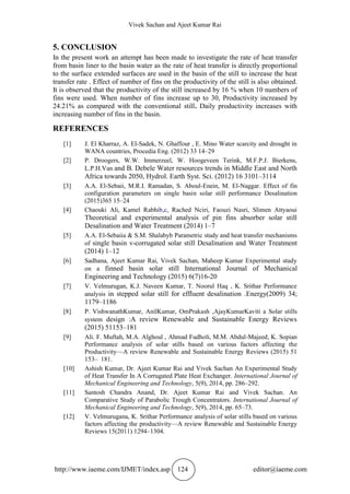 Vivek Sachan and Ajeet Kumar Rai
http://www.iaeme.com/IJMET/index.asp 124 editor@iaeme.com
5. CONCLUSION
In the present work an attempt has been made to investigate the rate of heat transfer
from basin liner to the basin water as the rate of heat transfer is directly proportional
to the surface extended surfaces are used in the basin of the still to increase the heat
transfer rate . Effect of number of fins on the productivity of the still is also obtained.
It is observed that the productivity of the still increased by 16 % when 10 numbers of
fins were used. When number of fins increase up to 30, Productivity increased by
24.21% as compared with the conventional still. Daily productivity increases with
increasing number of fins in the basin.
REFERENCES
[1] J. El Kharraz, A. El-Sadek, N. Ghaffour , E. Mino Water scarcity and drought in
WANA countries, Procedia Eng. (2012) 33 14–29
[2] P. Droogers, W.W. Immerzeel, W. Hoogeveen Terink, M.F.P.J. Bierkens,
L.P.H.Van and B. Debele Water resources trends in Middle East and North
Africa towards 2050, Hydrol. Earth Syst. Sci. (2012) 16 3101–3114
[3] A.A. El-Sebaii, M.R.I. Ramadan, S. Aboul-Enein, M. El-Naggar. Effect of fin
configuration parameters on single basin solar still performance Desalination
(2015)365 15–24
[4] Chaouki Ali, Kamel Rabhib,c, Rached Nciri, Faouzi Nasri, Slimen Attyaoui
Theoretical and experimental analysis of pin fins absorber solar still
Desalination and Water Treatment (2014) 1–7
[5] A.A. El-Sebaiia & S.M. Shalabyb Parametric study and heat transfer mechanisms
of single basin v-corrugated solar still Desalination and Water Treatment
(2014) 1–12
[6] Sadhana, Ajeet Kumar Rai, Vivek Sachan, Maheep Kumar Experimental study
on a finned basin solar still International Journal of Mechanical
Engineering and Technology (2015) 6(7)16-20
[7] V. Velmurugan, K.J. Naveen Kumar, T. Noorul Haq , K. Srithar Performance
analysis in stepped solar still for effluent desalination .Energy(2009) 34;
1179–1186
[8] P. VishwanathKumar, AnilKumar, OmPrakash ,AjayKumarKaviti a Solar stills
system design :A review Renewable and Sustainable Energy Reviews
(2015) 51153–181
[9] Ali. F. Muftah, M.A. Alghoul , Ahmad Fudholi, M.M. Abdul-Majeed, K. Sopian
Performance analysis of solar stills based on various factors affecting the
Productivity—A review Renewable and Sustainable Energy Reviews (2015) 51
153– 181.
[10] Ashish Kumar, Dr. Ajeet Kumar Rai and Vivek Sachan An Experimental Study
of Heat Transfer In A Corrugated Plate Heat Exchanger. International Journal of
Mechanical Engineering and Technology, 5(9), 2014, pp. 286–292.
[11] Santosh Chandra Anand, Dr. Ajeet Kumar Rai and Vivek Sachan. An
Comparative Study of Parabolic Trough Concentrators. International Journal of
Mechanical Engineering and Technology, 5(9), 2014, pp. 65–73.
[12] V. Velmurugana, K. Srithar Performance analysis of solar stills based on various
factors affecting the productivity—A review Renewable and Sustainable Energy
Reviews 15(2011) 1294–1304.
 