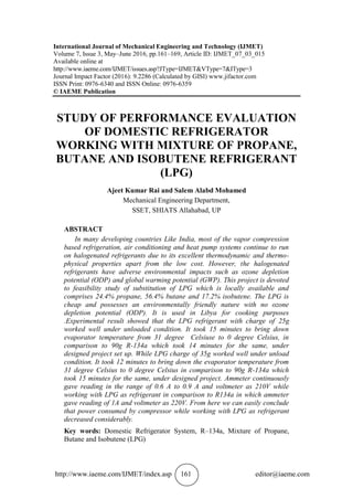 http://www.iaeme.com/IJMET/index.asp 161 editor@iaeme.com
International Journal of Mechanical Engineering and Technology (IJMET)
Volume 7, Issue 3, May–June 2016, pp.161–169, Article ID: IJMET_07_03_015
Available online at
http://www.iaeme.com/IJMET/issues.asp?JType=IJMET&VType=7&IType=3
Journal Impact Factor (2016): 9.2286 (Calculated by GISI) www.jifactor.com
ISSN Print: 0976-6340 and ISSN Online: 0976-6359
© IAEME Publication
STUDY OF PERFORMANCE EVALUATION
OF DOMESTIC REFRIGERATOR
WORKING WITH MIXTURE OF PROPANE,
BUTANE AND ISOBUTENE REFRIGERANT
(LPG)
Ajeet Kumar Rai and Salem Alabd Mohamed
Mechanical Engineering Department,
SSET, SHIATS Allahabad, UP
ABSTRACT
In many developing countries Like India, most of the vapor compression
based refrigeration, air conditioning and heat pump systems continue to run
on halogenated refrigerants due to its excellent thermodynamic and thermo-
physical properties apart from the low cost. However, the halogenated
refrigerants have adverse environmental impacts such as ozone depletion
potential (ODP) and global warming potential (GWP). This project is devoted
to feasibility study of substitution of LPG which is locally available and
comprises 24.4% propane, 56.4% butane and 17.2% isobutene. The LPG is
cheap and possesses an environmentally friendly nature with no ozone
depletion potential (ODP). It is used in Libya for cooking purposes
.Experimental result showed that the LPG refrigerant with charge of 25g
worked well under unloaded condition. It took 15 minutes to bring down
evaporator temperature from 31 degree Celsiuse to 0 degree Celsius, in
comparison to 90g R-134a which took 14 minutes for the same, under
designed project set up. While LPG charge of 35g worked well under unload
condition. It took 12 minutes to bring down the evaporator temperature from
31 degree Celsius to 0 degree Celsius in comparison to 90g R-134a which
took 15 minutes for the same, under designed project. Ammeter continuously
gave reading in the range of 0.6 A to 0.9 A and voltmeter as 210V while
working with LPG as refrigerant in comparison to R134a in which ammeter
gave reading of 1A and voltmeter as 220V. From here we can easily conclude
that power consumed by compressor while working with LPG as refrigerant
decreased considerably.
Key words: Domestic Refrigerator System, R–134a, Mixture of Propane,
Butane and Isobutene (LPG)
 