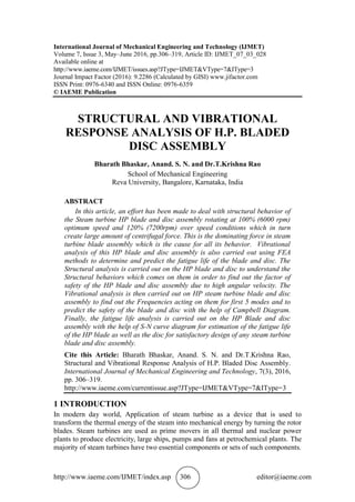 http://www.iaeme.com/IJMET/index.asp 306 editor@iaeme.com
International Journal of Mechanical Engineering and Technology (IJMET)
Volume 7, Issue 3, May–June 2016, pp.306–319, Article ID: IJMET_07_03_028
Available online at
http://www.iaeme.com/IJMET/issues.asp?JType=IJMET&VType=7&IType=3
Journal Impact Factor (2016): 9.2286 (Calculated by GISI) www.jifactor.com
ISSN Print: 0976-6340 and ISSN Online: 0976-6359
© IAEME Publication
STRUCTURAL AND VIBRATIONAL
RESPONSE ANALYSIS OF H.P. BLADED
DISC ASSEMBLY
Bharath Bhaskar, Anand. S. N. and Dr.T.Krishna Rao
School of Mechanical Engineering
Reva University, Bangalore, Karnataka, India
ABSTRACT
In this article, an effort has been made to deal with structural behavior of
the Steam turbine HP blade and disc assembly rotating at 100% (6000 rpm)
optimum speed and 120% (7200rpm) over speed conditions which in turn
create large amount of centrifugal force. This is the dominating force in steam
turbine blade assembly which is the cause for all its behavior. Vibrational
analysis of this HP blade and disc assembly is also carried out using FEA
methods to determine and predict the fatigue life of the blade and disc. The
Structural analysis is carried out on the HP blade and disc to understand the
Structural behaviors which comes on them in order to find out the factor of
safety of the HP blade and disc assembly due to high angular velocity. The
Vibrational analysis is then carried out on HP steam turbine blade and disc
assembly to find out the Frequencies acting on them for first 5 modes and to
predict the safety of the blade and disc with the help of Campbell Diagram.
Finally, the fatigue life analysis is carried out on the HP Blade and disc
assembly with the help of S-N curve diagram for estimation of the fatigue life
of the HP blade as well as the disc for satisfactory design of any steam turbine
blade and disc assembly.
Cite this Article: Bharath Bhaskar, Anand. S. N. and Dr.T.Krishna Rao,
Structural and Vibrational Response Analysis of H.P. Bladed Disc Assembly.
International Journal of Mechanical Engineering and Technology, 7(3), 2016,
pp. 306–319.
http://www.iaeme.com/currentissue.asp?JType=IJMET&VType=7&IType=3
1 INTRODUCTION
In modern day world, Application of steam turbine as a device that is used to
transform the thermal energy of the steam into mechanical energy by turning the rotor
blades. Steam turbines are used as prime movers in all thermal and nuclear power
plants to produce electricity, large ships, pumps and fans at petrochemical plants. The
majority of steam turbines have two essential components or sets of such components.
 