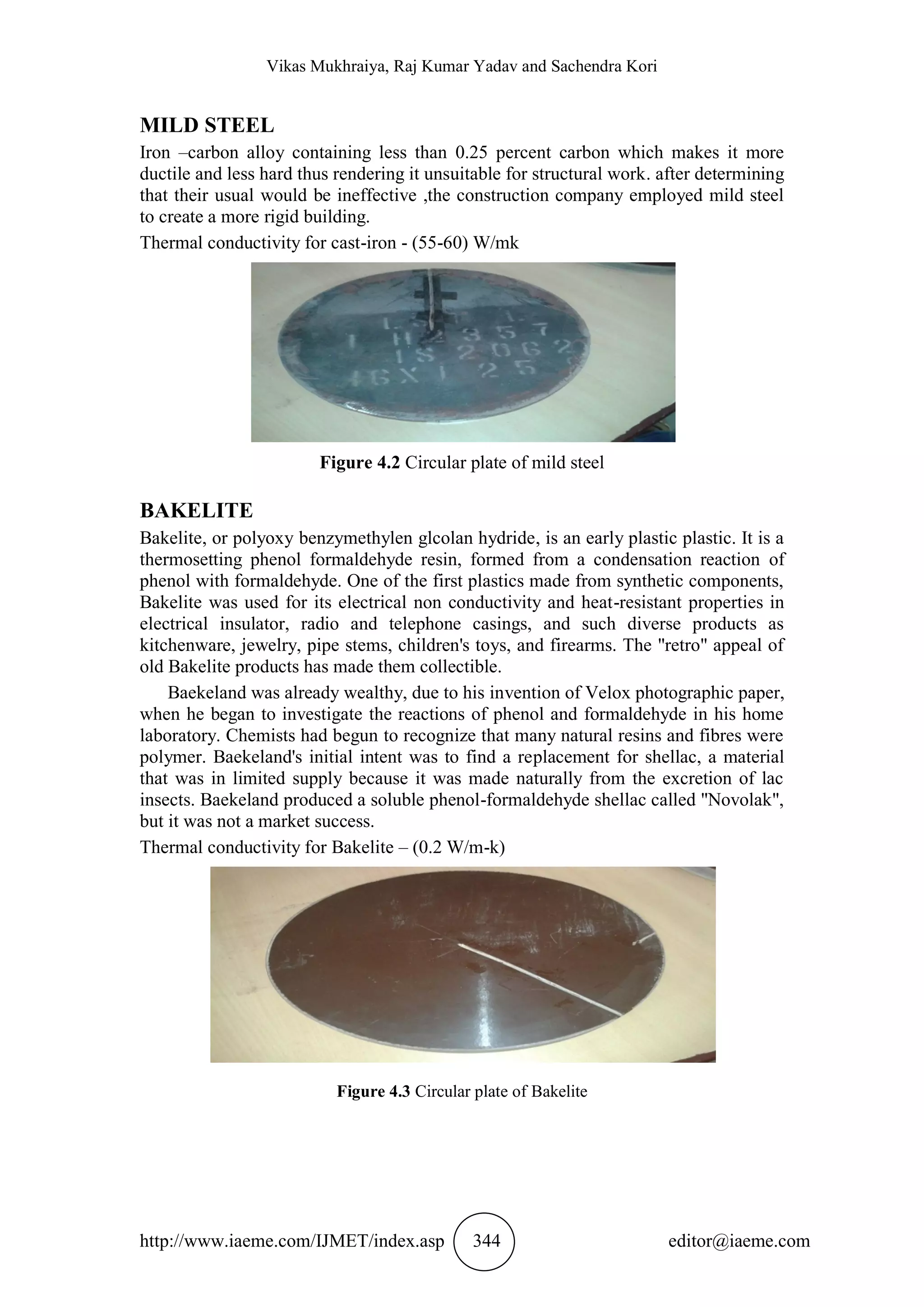 Vikas Mukhraiya, Raj Kumar Yadav and Sachendra Kori
http://www.iaeme.com/IJMET/index.asp 344 editor@iaeme.com
MILD STEEL
Iron –carbon alloy containing less than 0.25 percent carbon which makes it more
ductile and less hard thus rendering it unsuitable for structural work. after determining
that their usual would be ineffective ,the construction company employed mild steel
to create a more rigid building.
Thermal conductivity for cast-iron - (55-60) W/mk
Figure 4.2 Circular plate of mild steel
BAKELITE
Bakelite, or polyoxy benzymethylen glcolan hydride, is an early plastic plastic. It is a
thermosetting phenol formaldehyde resin, formed from a condensation reaction of
phenol with formaldehyde. One of the first plastics made from synthetic components,
Bakelite was used for its electrical non conductivity and heat-resistant properties in
electrical insulator, radio and telephone casings, and such diverse products as
kitchenware, jewelry, pipe stems, children's toys, and firearms. The "retro" appeal of
old Bakelite products has made them collectible.
Baekeland was already wealthy, due to his invention of Velox photographic paper,
when he began to investigate the reactions of phenol and formaldehyde in his home
laboratory. Chemists had begun to recognize that many natural resins and fibres were
polymer. Baekeland's initial intent was to find a replacement for shellac, a material
that was in limited supply because it was made naturally from the excretion of lac
insects. Baekeland produced a soluble phenol-formaldehyde shellac called "Novolak",
but it was not a market success.
Thermal conductivity for Bakelite – (0.2 W/m-k)
Figure 4.3 Circular plate of Bakelite
 