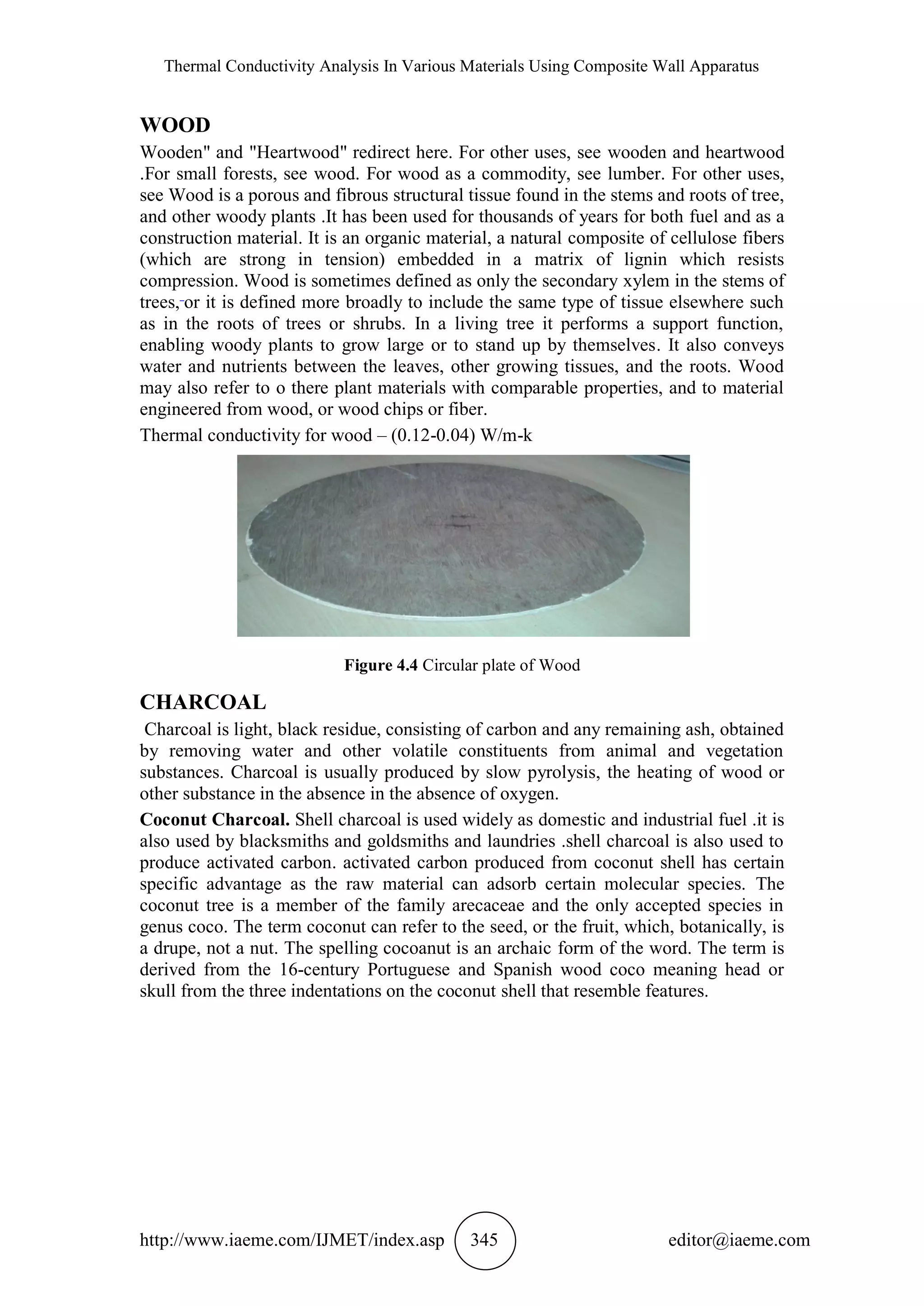 Thermal Conductivity Analysis In Various Materials Using Composite Wall Apparatus
http://www.iaeme.com/IJMET/index.asp 345 editor@iaeme.com
WOOD
Wooden" and "Heartwood" redirect here. For other uses, see wooden and heartwood
.For small forests, see wood. For wood as a commodity, see lumber. For other uses,
see Wood is a porous and fibrous structural tissue found in the stems and roots of tree,
and other woody plants .It has been used for thousands of years for both fuel and as a
construction material. It is an organic material, a natural composite of cellulose fibers
(which are strong in tension) embedded in a matrix of lignin which resists
compression. Wood is sometimes defined as only the secondary xylem in the stems of
trees, or it is defined more broadly to include the same type of tissue elsewhere such
as in the roots of trees or shrubs. In a living tree it performs a support function,
enabling woody plants to grow large or to stand up by themselves. It also conveys
water and nutrients between the leaves, other growing tissues, and the roots. Wood
may also refer to o there plant materials with comparable properties, and to material
engineered from wood, or wood chips or fiber.
Thermal conductivity for wood – (0.12-0.04) W/m-k
Figure 4.4 Circular plate of Wood
CHARCOAL
Charcoal is light, black residue, consisting of carbon and any remaining ash, obtained
by removing water and other volatile constituents from animal and vegetation
substances. Charcoal is usually produced by slow pyrolysis, the heating of wood or
other substance in the absence in the absence of oxygen.
Coconut Charcoal. Shell charcoal is used widely as domestic and industrial fuel .it is
also used by blacksmiths and goldsmiths and laundries .shell charcoal is also used to
produce activated carbon. activated carbon produced from coconut shell has certain
specific advantage as the raw material can adsorb certain molecular species. The
coconut tree is a member of the family arecaceae and the only accepted species in
genus coco. The term coconut can refer to the seed, or the fruit, which, botanically, is
a drupe, not a nut. The spelling cocoanut is an archaic form of the word. The term is
derived from the 16-century Portuguese and Spanish wood coco meaning head or
skull from the three indentations on the coconut shell that resemble features.
 