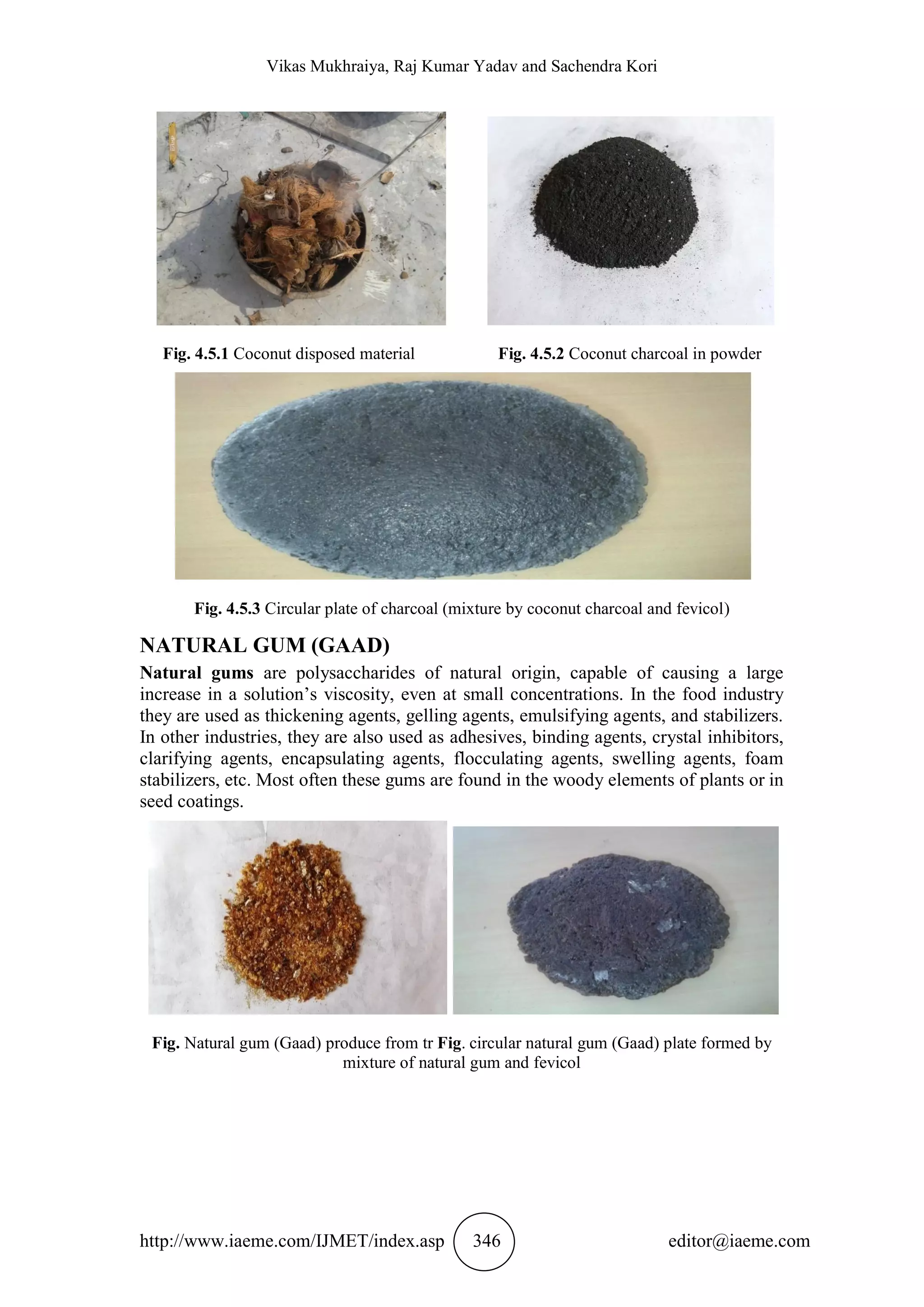 Vikas Mukhraiya, Raj Kumar Yadav and Sachendra Kori
http://www.iaeme.com/IJMET/index.asp 346 editor@iaeme.com
Fig. 4.5.1 Coconut disposed material Fig. 4.5.2 Coconut charcoal in powder
Fig. 4.5.3 Circular plate of charcoal (mixture by coconut charcoal and fevicol)
NATURAL GUM (GAAD)
Natural gums are polysaccharides of natural origin, capable of causing a large
increase in a solution’s viscosity, even at small concentrations. In the food industry
they are used as thickening agents, gelling agents, emulsifying agents, and stabilizers.
In other industries, they are also used as adhesives, binding agents, crystal inhibitors,
clarifying agents, encapsulating agents, flocculating agents, swelling agents, foam
stabilizers, etc. Most often these gums are found in the woody elements of plants or in
seed coatings.
Fig. Natural gum (Gaad) produce from tr Fig. circular natural gum (Gaad) plate formed by
mixture of natural gum and fevicol
 