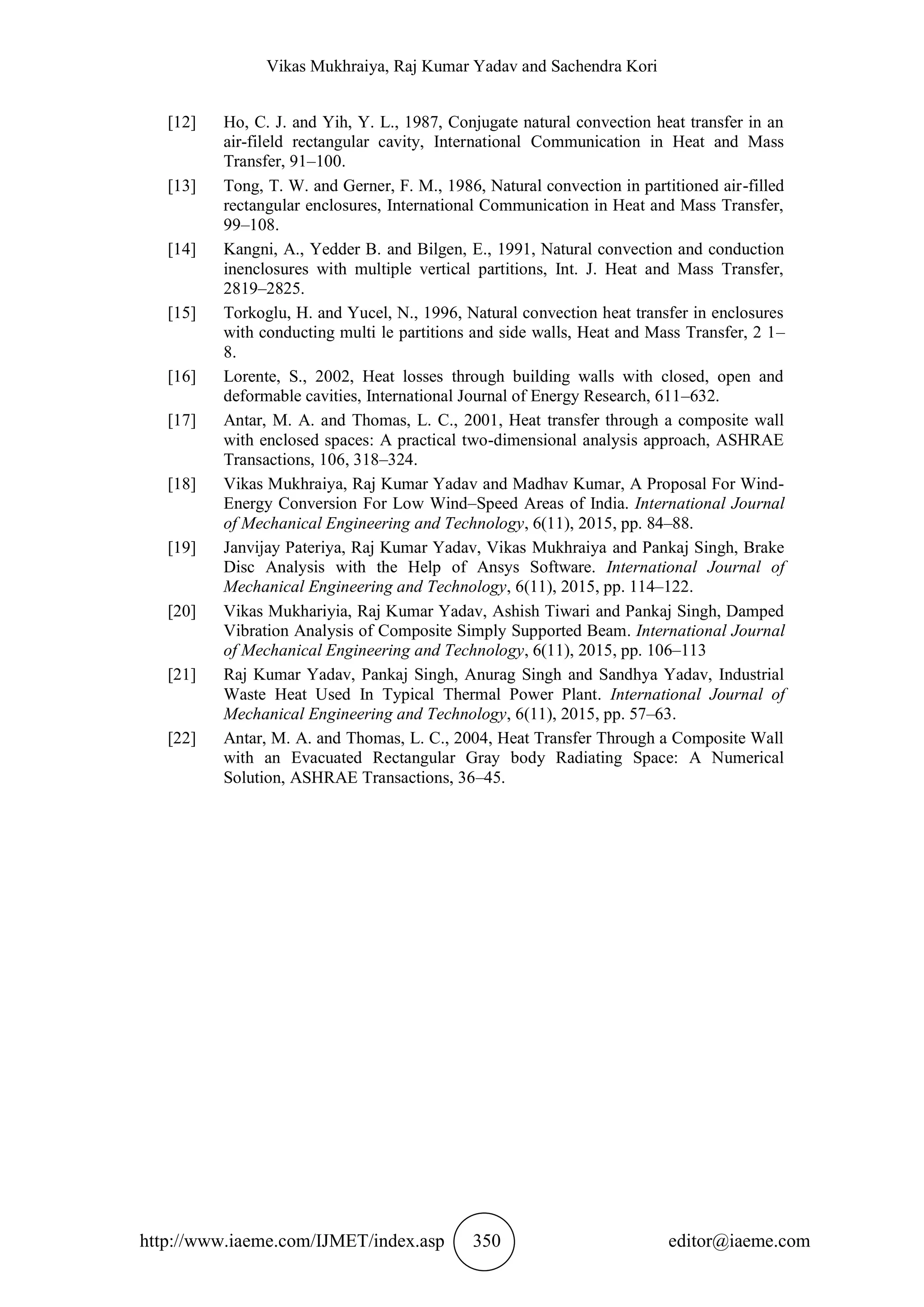 Vikas Mukhraiya, Raj Kumar Yadav and Sachendra Kori
http://www.iaeme.com/IJMET/index.asp 350 editor@iaeme.com
[12] Ho, C. J. and Yih, Y. L., 1987, Conjugate natural convection heat transfer in an
air-fileld rectangular cavity, International Communication in Heat and Mass
Transfer, 91–100.
[13] Tong, T. W. and Gerner, F. M., 1986, Natural convection in partitioned air-filled
rectangular enclosures, International Communication in Heat and Mass Transfer,
99–108.
[14] Kangni, A., Yedder B. and Bilgen, E., 1991, Natural convection and conduction
inenclosures with multiple vertical partitions, Int. J. Heat and Mass Transfer,
2819–2825.
[15] Torkoglu, H. and Yucel, N., 1996, Natural convection heat transfer in enclosures
with conducting multi le partitions and side walls, Heat and Mass Transfer, 2 1–
8.
[16] Lorente, S., 2002, Heat losses through building walls with closed, open and
deformable cavities, International Journal of Energy Research, 611–632.
[17] Antar, M. A. and Thomas, L. C., 2001, Heat transfer through a composite wall
with enclosed spaces: A practical two-dimensional analysis approach, ASHRAE
Transactions, 106, 318–324.
[18] Vikas Mukhraiya, Raj Kumar Yadav and Madhav Kumar, A Proposal For Wind-
Energy Conversion For Low Wind–Speed Areas of India. International Journal
of Mechanical Engineering and Technology, 6(11), 2015, pp. 84–88.
[19] Janvijay Pateriya, Raj Kumar Yadav, Vikas Mukhraiya and Pankaj Singh, Brake
Disc Analysis with the Help of Ansys Software. International Journal of
Mechanical Engineering and Technology, 6(11), 2015, pp. 114–122.
[20] Vikas Mukhariyia, Raj Kumar Yadav, Ashish Tiwari and Pankaj Singh, Damped
Vibration Analysis of Composite Simply Supported Beam. International Journal
of Mechanical Engineering and Technology, 6(11), 2015, pp. 106–113
[21] Raj Kumar Yadav, Pankaj Singh, Anurag Singh and Sandhya Yadav, Industrial
Waste Heat Used In Typical Thermal Power Plant. International Journal of
Mechanical Engineering and Technology, 6(11), 2015, pp. 57–63.
[22] Antar, M. A. and Thomas, L. C., 2004, Heat Transfer Through a Composite Wall
with an Evacuated Rectangular Gray body Radiating Space: A Numerical
Solution, ASHRAE Transactions, 36–45.
 