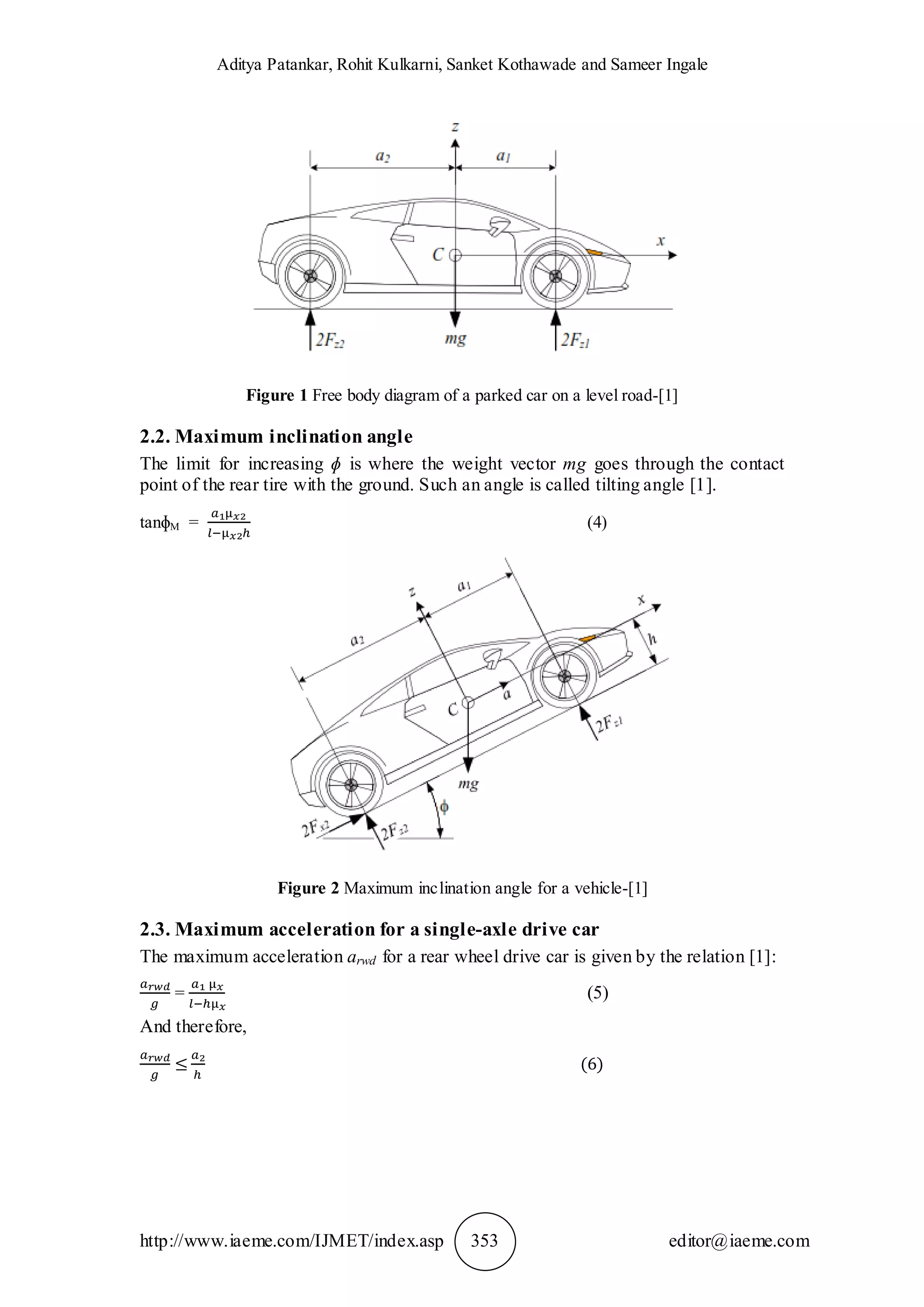 Aditya Patankar, Rohit Kulkarni, Sanket Kothawade and Sameer Ingale
http://www.iaeme.com/IJMET/index.asp 353 editor@iaeme.com
Figure 1 Free body diagram of a parked car on a level road-[1]
2.2. Maximum inclination angle
The limit for increasing ɸ is where the weight vector mg goes through the contact
point of the rear tire with the ground. Such an angle is called tilting angle [1].
tanɸM = (4)
Figure 2 Maximum inclination angle for a vehicle-[1]
2.3. Maximum acceleration for a single-axle drive car
The maximum acceleration arwd for a rear wheel drive car is given by the relation [1]:
= (5)
And therefore,
 