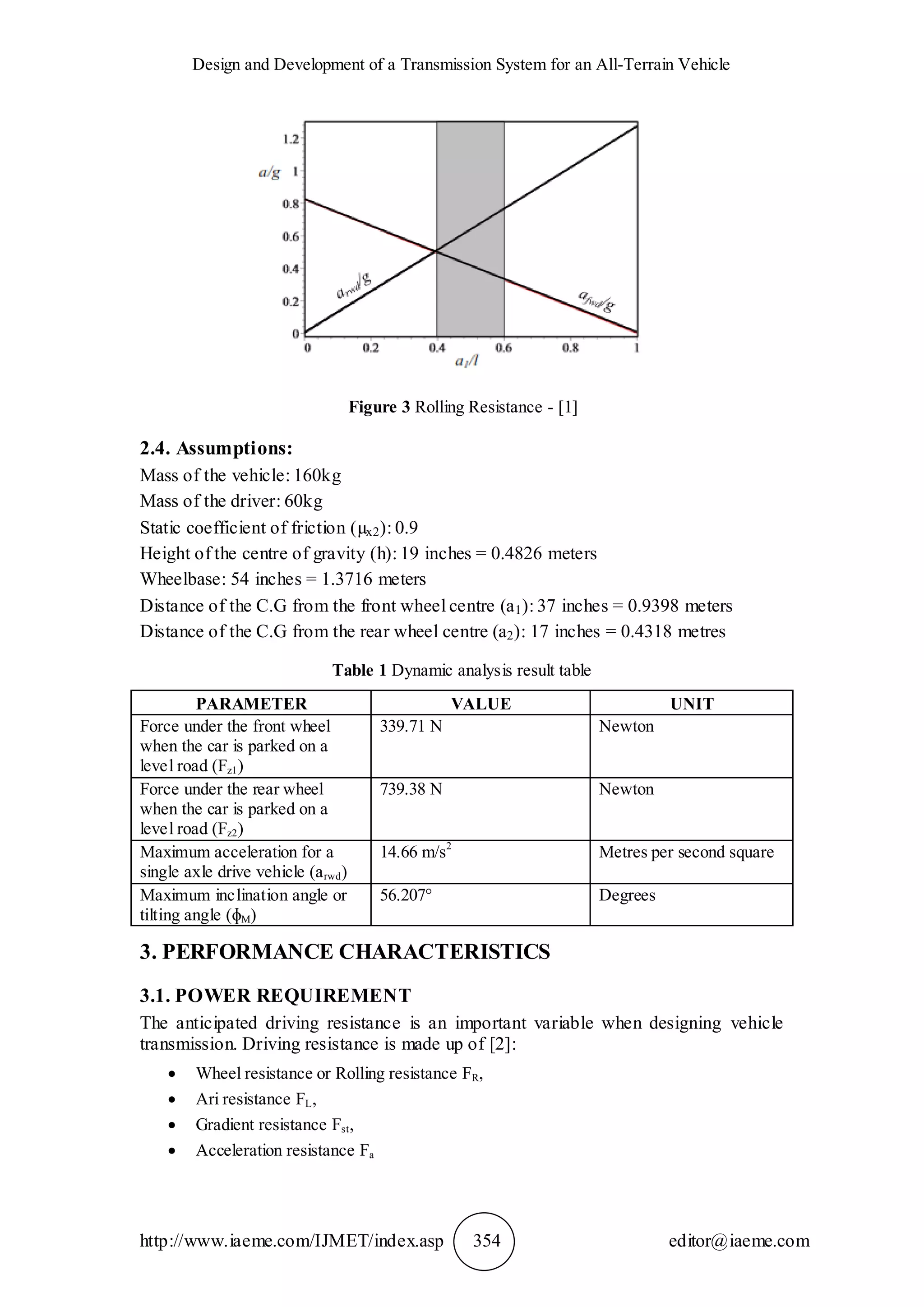 Design and Development of a Transmission System for an All-Terrain Vehicle
http://www.iaeme.com/IJMET/index.asp 354 editor@iaeme.com
Figure 3 Rolling Resistance - [1]
2.4. Assumptions:
Mass of the vehicle: 160kg
Mass of the driver: 60kg
Static coefficient of friction (µx2): 0.9
Height of the centre of gravity (h): 19 inches = 0.4826 meters
Wheelbase: 54 inches = 1.3716 meters
Distance of the C.G from the front wheel centre (a1): 37 inches = 0.9398 meters
Distance of the C.G from the rear wheel centre (a2): 17 inches = 0.4318 metres
Table 1 Dynamic analysis result table
PARAMETER VALUE UNIT
Force under the front wheel
when the car is parked on a
level road (Fz1)
339.71 N Newton
Force under the rear wheel
when the car is parked on a
level road (Fz2)
739.38 N Newton
Maximum acceleration for a
single axle drive vehicle (arwd)
14.66 m/s2
Metres per second square
Maximum inclination angle or
tilting angle (ɸM)
56.207° Degrees
3. PERFORMANCE CHARACTERISTICS
3.1. POWER REQUIREMENT
The anticipated driving resistance is an important variable when designing vehicle
transmission. Driving resistance is made up of [2]:
 Wheel resistance or Rolling resistance FR,
 Ari resistance FL,
 Gradient resistance Fst,
 Acceleration resistance Fa
 