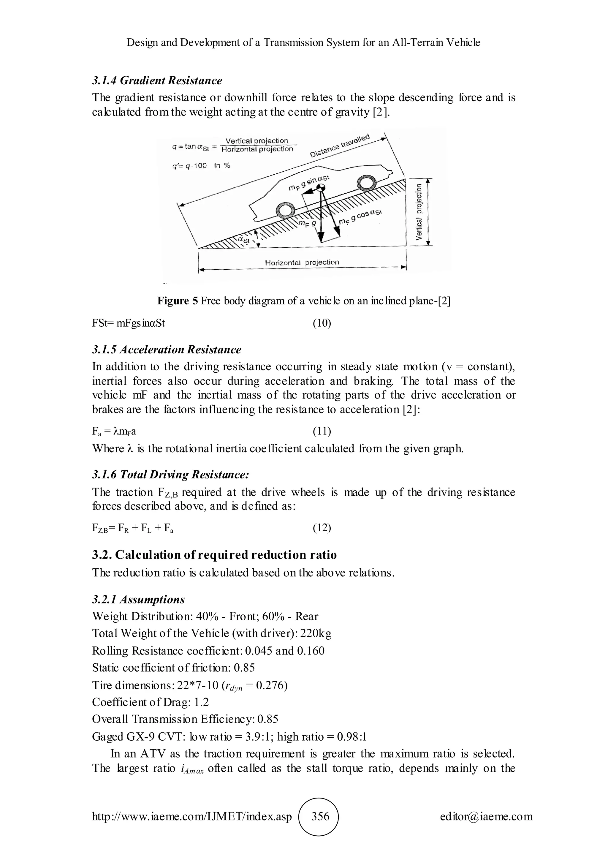 Design and Development of a Transmission System for an All-Terrain Vehicle
http://www.iaeme.com/IJMET/index.asp 356 editor@iaeme.com
3.1.4 Gradient Resistance
The gradient resistance or downhill force relates to the slope descending force and is
calculated from the weight acting at the centre of gravity [2].
Figure 5 Free body diagram of a vehicle on an inclined plane-[2]
FSt= mFgsinαSt (10)
3.1.5 Acceleration Resistance
In addition to the driving resistance occurring in steady state motion (v = constant),
inertial forces also occur during acceleration and braking. The total mass of the
vehicle mF and the inertial mass of the rotating parts of the drive acceleration or
brakes are the factors influencing the resistance to acceleration [2]:
Fa = λmFa (11)
Where λ is the rotational inertia coefficient calculated from the given graph.
3.1.6 Total Driving Resistance:
The traction FZ,B required at the drive wheels is made up of the driving resistance
forces described above, and is defined as:
FZ,B= FR + FL + Fa (12)
3.2. Calculation of required reduction ratio
The reduction ratio is calculated based on the above relations.
3.2.1 Assumptions
Weight Distribution: 40% - Front; 60% - Rear
Total Weight of the Vehicle (with driver): 220kg
Rolling Resistance coefficient: 0.045 and 0.160
Static coefficient of friction: 0.85
Tire dimensions: 22*7-10 (rdyn = 0.276)
Coefficient of Drag: 1.2
Overall Transmission Efficiency: 0.85
Gaged GX-9 CVT: low ratio = 3.9:1; high ratio = 0.98:1
In an ATV as the traction requirement is greater the maximum ratio is selected.
The largest ratio iAmax often called as the stall torque ratio, depends mainly on the
 