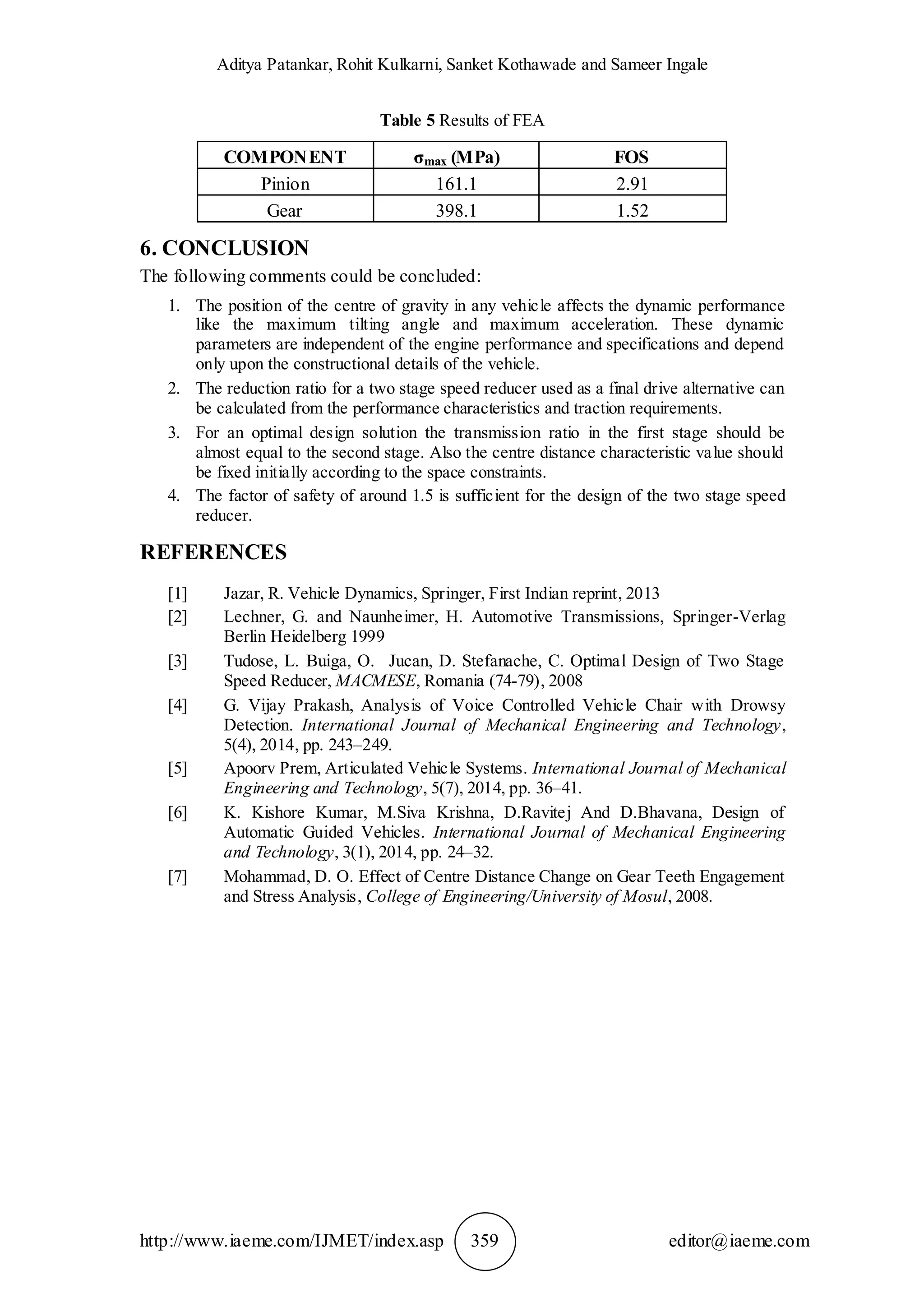 Aditya Patankar, Rohit Kulkarni, Sanket Kothawade and Sameer Ingale
http://www.iaeme.com/IJMET/index.asp 359 editor@iaeme.com
Table 5 Results of FEA
COMPONENT σmax (MPa) FOS
Pinion 161.1 2.91
Gear 398.1 1.52
6. CONCLUSION
The following comments could be concluded:
1. The position of the centre of gravity in any vehicle affects the dynamic performance
like the maximum tilting angle and maximum acceleration. These dynamic
parameters are independent of the engine performance and specifications and depend
only upon the constructional details of the vehicle.
2. The reduction ratio for a two stage speed reducer used as a final drive alternative can
be calculated from the performance characteristics and traction requirements.
3. For an optimal design solution the transmission ratio in the first stage should be
almost equal to the second stage. Also the centre distance characteristic value should
be fixed initially according to the space constraints.
4. The factor of safety of around 1.5 is sufficient for the design of the two stage speed
reducer.
REFERENCES
[1] Jazar, R. Vehicle Dynamics, Springer, First Indian reprint, 2013
[2] Lechner, G. and Naunheimer, H. Automotive Transmissions, Springer-Verlag
Berlin Heidelberg 1999
[3] Tudose, L. Buiga, O. Jucan, D. Stefanache, C. Optimal Design of Two Stage
Speed Reducer, MACMESE, Romania (74-79), 2008
[4] G. Vijay Prakash, Analysis of Voice Controlled Vehicle Chair with Drowsy
Detection. International Journal of Mechanical Engineering and Technology,
5(4), 2014, pp. 243–249.
[5] Apoorv Prem, Articulated Vehicle Systems. International Journal of Mechanical
Engineering and Technology, 5(7), 2014, pp. 36–41.
[6] K. Kishore Kumar, M.Siva Krishna, D.Ravitej And D.Bhavana, Design of
Automatic Guided Vehicles. International Journal of Mechanical Engineering
and Technology, 3(1), 2014, pp. 24–32.
[7] Mohammad, D. O. Effect of Centre Distance Change on Gear Teeth Engagement
and Stress Analysis, College of Engineering/University of Mosul, 2008.
 