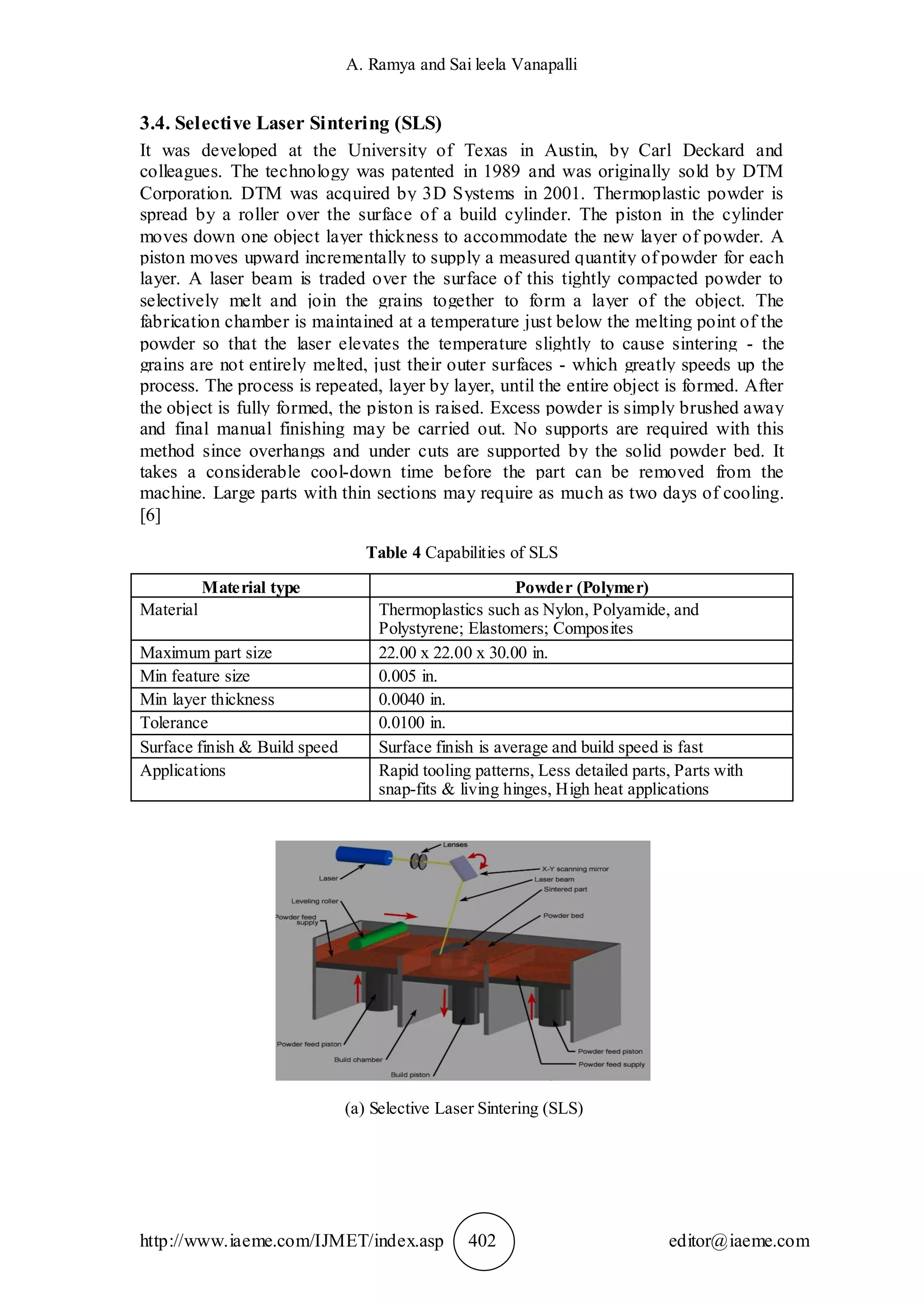 A. Ramya and Sai leela Vanapalli
http://www.iaeme.com/IJMET/index.asp 402 editor@iaeme.com
3.4. Selective Laser Sintering (SLS)
It was developed at the University of Texas in Austin, by Carl Deckard and
colleagues. The technology was patented in 1989 and was originally sold by DTM
Corporation. DTM was acquired by 3D Systems in 2001. Thermoplastic powder is
spread by a roller over the surface of a build cylinder. The piston in the cylinder
moves down one object layer thickness to accommodate the new layer of powder. A
piston moves upward incrementally to supply a measured quantity of powder for each
layer. A laser beam is traded over the surface of this tightly compacted powder to
selectively melt and join the grains together to form a layer of the object. The
fabrication chamber is maintained at a temperature just below the melting point of the
powder so that the laser elevates the temperature slightly to cause sintering - the
grains are not entirely melted, just their outer surfaces - which greatly speeds up the
process. The process is repeated, layer by layer, until the entire object is formed. After
the object is fully formed, the piston is raised. Excess powder is simply brushed away
and final manual finishing may be carried out. No supports are required with this
method since overhangs and under cuts are supported by the solid powder bed. It
takes a considerable cool-down time before the part can be removed from the
machine. Large parts with thin sections may require as much as two days of cooling.
[6]
Table 4 Capabilities of SLS
Material type Powder (Polymer)
Material Thermoplastics such as Nylon, Polyamide, and
Polystyrene; Elastomers; Composites
Maximum part size 22.00 x 22.00 x 30.00 in.
Min feature size 0.005 in.
Min layer thickness 0.0040 in.
Tolerance 0.0100 in.
Surface finish & Build speed Surface finish is average and build speed is fast
Applications Rapid tooling patterns, Less detailed parts, Parts with
snap-fits & living hinges, High heat applications
(a) Selective Laser Sintering (SLS)
 