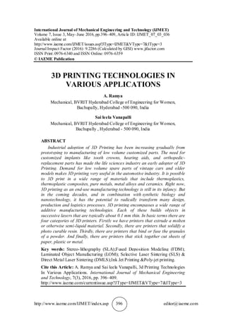 http://www.iaeme.com/IJMET/index.asp 396 editor@iaeme.com
International Journal of Mechanical Engineering and Technology (IJMET)
Volume 7, Issue 3, May–June 2016, pp.396–409, Article ID: IJMET_07_03_036
Available online at
http://www.iaeme.com/IJMET/issues.asp?JType=IJMET&VType=7&IType=3
Journal Impact Factor (2016): 9.2286 (Calculated by GISI) www.jifactor.com
ISSN Print: 0976-6340 and ISSN Online: 0976-6359
© IAEME Publication
3D PRINTING TECHNOLOGIES IN
VARIOUS APPLICATIONS
A. Ramya
Mechanical, BVRIT Hyderabad College of Engineering for Women,
Bachupally, Hyderabad -500 090, India
Sai leela Vanapalli
Mechanical, BVRIT Hyderabad College of Engineering for Women,
Bachupally , Hyderabad - 500 090, India
ABSTRACT
Industrial adoption of 3D Printing has been increasing gradually from
prototyping to manufacturing of low volume customized parts. The need for
customized implants like tooth crowns, hearing aids, and orthopedic-
replacement parts has made the life sciences industry an early adopter of 3D
Printing. Demand for low volume spare parts of vintage cars and older
models makes 3D printing very useful in the automotive industry. It is possible
to 3D print in a wide range of materials that include thermoplastics,
thermoplastic composites, pure metals, metal alloys and ceramics. Right now,
3D printing as an end-use manufacturing technology is still in its infancy. But
in the coming decades, and in combination with synthetic biology and
nanotechnology, it has the potential to radically transform many design,
production and logistics processes. 3D printing encompasses a wide range of
additive manufacturing technologies. Each of these builds objects in
successive layers that are typically about 0.1 mm thin. In basic terms there are
four categories of 3D printers. Firstly we have printers that extrude a molten
or otherwise semi-liquid material. Secondly, there are printers that solidify a
photo curable resin. Thirdly, there are printers that bind or fuse the granules
of a powder. And finally, there are printers that stick together cut sheets of
paper, plastic or metal.
Key words: Stereo-lithography (SLA);Fused Deposition Modeling (FDM);
Laminated Object Manufacturing (LOM); Selective Laser Sintering (SLS) &
Direct Metal Laser Sintering (DMLS);Ink Jet Printing &Poly-jet printing.
Cite this Article: A. Ramya and Sai leela Vanapalli, 3d Printing Technologies
In Various Applications. International Journal of Mechanical Engineering
and Technology, 7(3), 2016, pp. 396–409.
http://www.iaeme.com/currentissue.asp?JType=IJMET&VType=7&IType=3
 