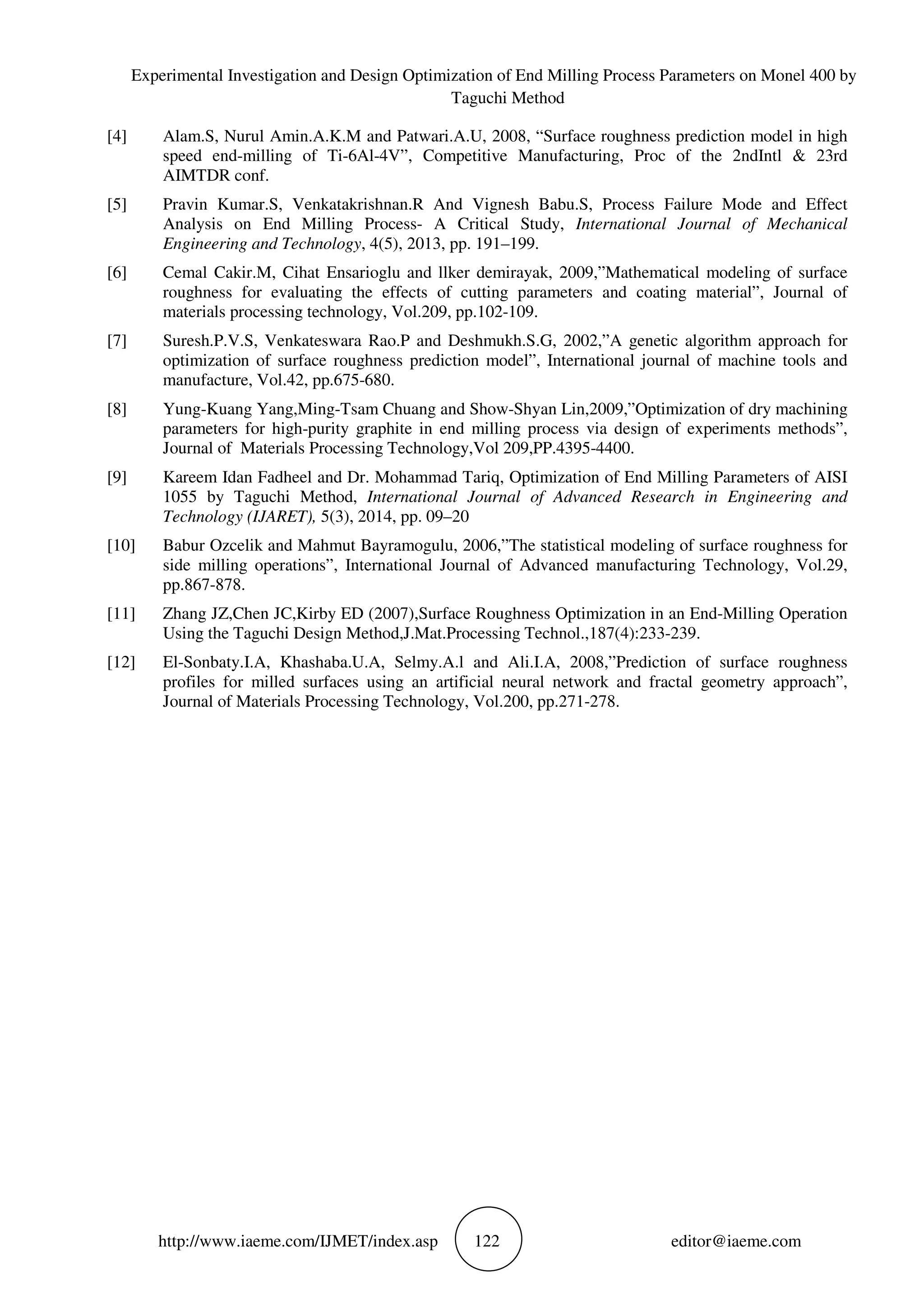 Experimental Investigation and Design Optimization of End Milling Process Parameters on Monel 400 by
Taguchi Method
http://www.iaeme.com/IJMET/index.asp 122 editor@iaeme.com
[4] Alam.S, Nurul Amin.A.K.M and Patwari.A.U, 2008, “Surface roughness prediction model in high
speed end-milling of Ti-6Al-4V”, Competitive Manufacturing, Proc of the 2ndIntl & 23rd
AIMTDR conf.
[5] Pravin Kumar.S, Venkatakrishnan.R And Vignesh Babu.S, Process Failure Mode and Effect
Analysis on End Milling Process- A Critical Study, International Journal of Mechanical
Engineering and Technology, 4(5), 2013, pp. 191–199.
[6] Cemal Cakir.M, Cihat Ensarioglu and llker demirayak, 2009,”Mathematical modeling of surface
roughness for evaluating the effects of cutting parameters and coating material”, Journal of
materials processing technology, Vol.209, pp.102-109.
[7] Suresh.P.V.S, Venkateswara Rao.P and Deshmukh.S.G, 2002,”A genetic algorithm approach for
optimization of surface roughness prediction model”, International journal of machine tools and
manufacture, Vol.42, pp.675-680.
[8] Yung-Kuang Yang,Ming-Tsam Chuang and Show-Shyan Lin,2009,”Optimization of dry machining
parameters for high-purity graphite in end milling process via design of experiments methods”,
Journal of Materials Processing Technology,Vol 209,PP.4395-4400.
[9] Kareem Idan Fadheel and Dr. Mohammad Tariq, Optimization of End Milling Parameters of AISI
1055 by Taguchi Method, International Journal of Advanced Research in Engineering and
Technology (IJARET), 5(3), 2014, pp. 09–20
[10] Babur Ozcelik and Mahmut Bayramogulu, 2006,”The statistical modeling of surface roughness for
side milling operations”, International Journal of Advanced manufacturing Technology, Vol.29,
pp.867-878.
[11] Zhang JZ,Chen JC,Kirby ED (2007),Surface Roughness Optimization in an End-Milling Operation
Using the Taguchi Design Method,J.Mat.Processing Technol.,187(4):233-239.
[12] El-Sonbaty.I.A, Khashaba.U.A, Selmy.A.l and Ali.I.A, 2008,”Prediction of surface roughness
profiles for milled surfaces using an artificial neural network and fractal geometry approach”,
Journal of Materials Processing Technology, Vol.200, pp.271-278.
 