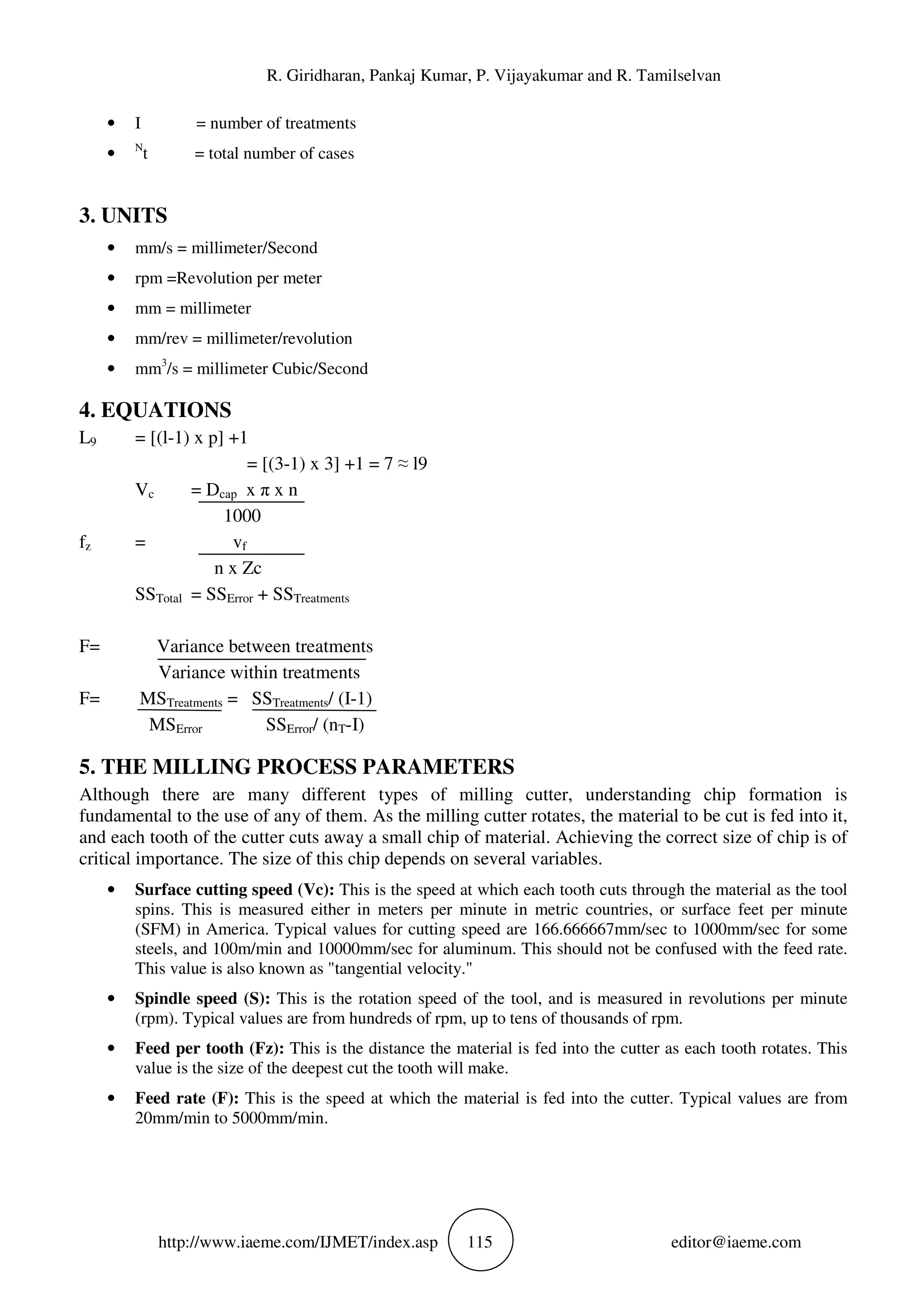 R. Giridharan, Pankaj Kumar, P. Vijayakumar and R. Tamilselvan
http://www.iaeme.com/IJMET/index.asp 115 editor@iaeme.com
• I = number of treatments
• N
t = total number of cases
3. UNITS
• mm/s = millimeter/Second
• rpm =Revolution per meter
• mm = millimeter
• mm/rev = millimeter/revolution
• mm3
/s = millimeter Cubic/Second
4. EQUATIONS
L9 = [(l-1) x p] +1
= [(3-1) x 3] +1 = 7 ≈ l9
Vc = Dcap x π x n
1000
fz = vf
n x Zc
SSTotal = SSError + SSTreatments
F= Variance between treatments
Variance within treatments
F= MSTreatments = SSTreatments/ (I-1)
MSError SSError/ (nT-I)
5. THE MILLING PROCESS PARAMETERS
Although there are many different types of milling cutter, understanding chip formation is
fundamental to the use of any of them. As the milling cutter rotates, the material to be cut is fed into it,
and each tooth of the cutter cuts away a small chip of material. Achieving the correct size of chip is of
critical importance. The size of this chip depends on several variables.
• Surface cutting speed (Vc): This is the speed at which each tooth cuts through the material as the tool
spins. This is measured either in meters per minute in metric countries, or surface feet per minute
(SFM) in America. Typical values for cutting speed are 166.666667mm/sec to 1000mm/sec for some
steels, and 100m/min and 10000mm/sec for aluminum. This should not be confused with the feed rate.
This value is also known as "tangential velocity."
• Spindle speed (S): This is the rotation speed of the tool, and is measured in revolutions per minute
(rpm). Typical values are from hundreds of rpm, up to tens of thousands of rpm.
• Feed per tooth (Fz): This is the distance the material is fed into the cutter as each tooth rotates. This
value is the size of the deepest cut the tooth will make.
• Feed rate (F): This is the speed at which the material is fed into the cutter. Typical values are from
20mm/min to 5000mm/min.
 