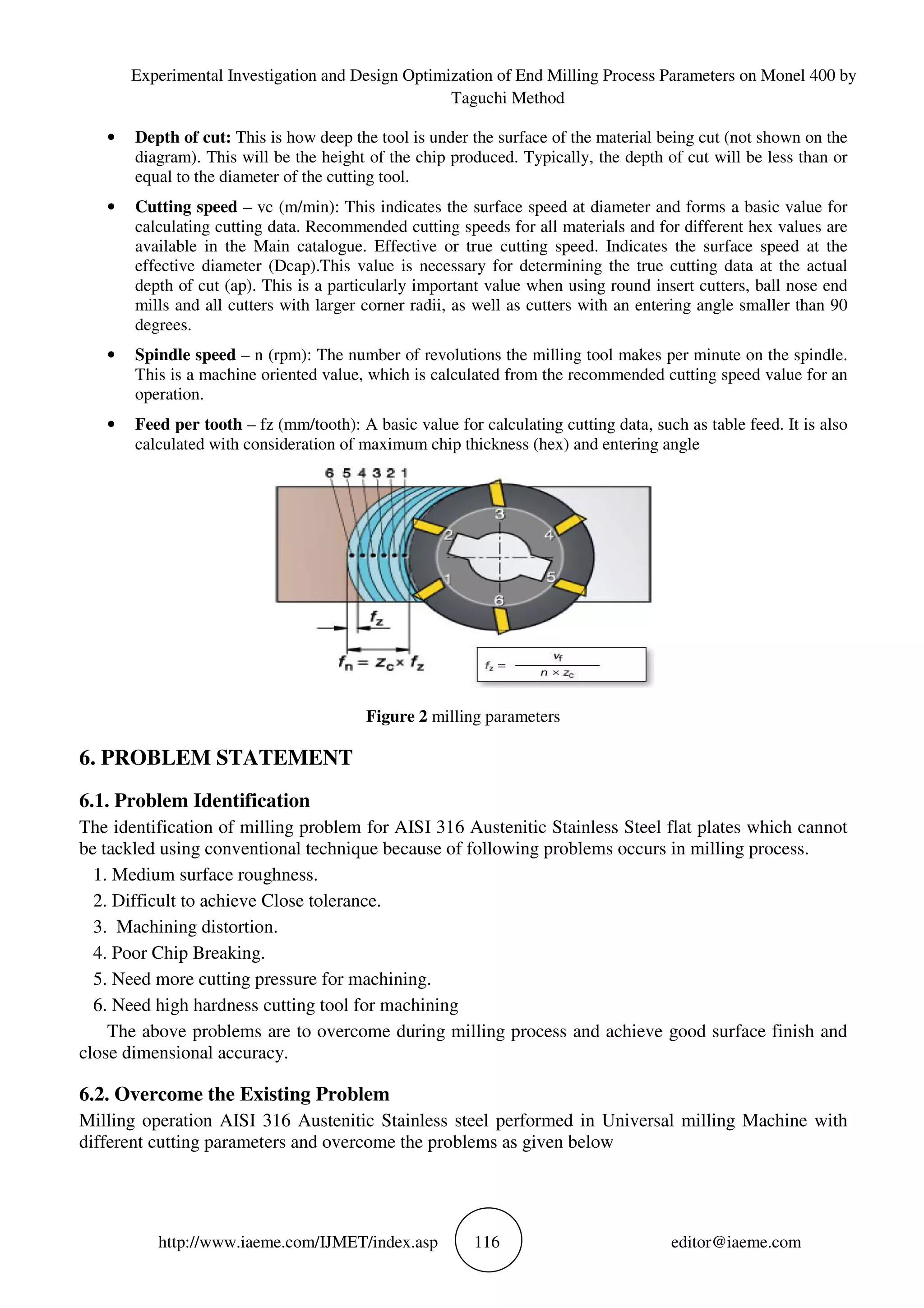 Experimental Investigation and Design Optimization of End Milling Process Parameters on Monel 400 by
Taguchi Method
http://www.iaeme.com/IJMET/index.asp 116 editor@iaeme.com
• Depth of cut: This is how deep the tool is under the surface of the material being cut (not shown on the
diagram). This will be the height of the chip produced. Typically, the depth of cut will be less than or
equal to the diameter of the cutting tool.
• Cutting speed – vc (m/min): This indicates the surface speed at diameter and forms a basic value for
calculating cutting data. Recommended cutting speeds for all materials and for different hex values are
available in the Main catalogue. Effective or true cutting speed. Indicates the surface speed at the
effective diameter (Dcap).This value is necessary for determining the true cutting data at the actual
depth of cut (ap). This is a particularly important value when using round insert cutters, ball nose end
mills and all cutters with larger corner radii, as well as cutters with an entering angle smaller than 90
degrees.
• Spindle speed – n (rpm): The number of revolutions the milling tool makes per minute on the spindle.
This is a machine oriented value, which is calculated from the recommended cutting speed value for an
operation.
• Feed per tooth – fz (mm/tooth): A basic value for calculating cutting data, such as table feed. It is also
calculated with consideration of maximum chip thickness (hex) and entering angle
Figure 2 milling parameters
6. PROBLEM STATEMENT
6.1. Problem Identification
The identification of milling problem for AISI 316 Austenitic Stainless Steel flat plates which cannot
be tackled using conventional technique because of following problems occurs in milling process.
1. Medium surface roughness.
2. Difficult to achieve Close tolerance.
3. Machining distortion.
4. Poor Chip Breaking.
5. Need more cutting pressure for machining.
6. Need high hardness cutting tool for machining
The above problems are to overcome during milling process and achieve good surface finish and
close dimensional accuracy.
6.2. Overcome the Existing Problem
Milling operation AISI 316 Austenitic Stainless steel performed in Universal milling Machine with
different cutting parameters and overcome the problems as given below
 