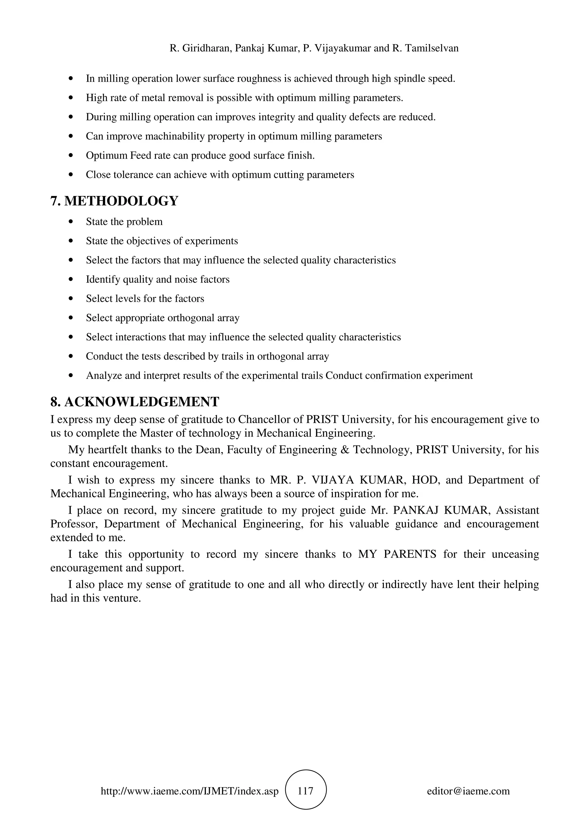 R. Giridharan, Pankaj Kumar, P. Vijayakumar and R. Tamilselvan
http://www.iaeme.com/IJMET/index.asp 117 editor@iaeme.com
• In milling operation lower surface roughness is achieved through high spindle speed.
• High rate of metal removal is possible with optimum milling parameters.
• During milling operation can improves integrity and quality defects are reduced.
• Can improve machinability property in optimum milling parameters
• Optimum Feed rate can produce good surface finish.
• Close tolerance can achieve with optimum cutting parameters
7. METHODOLOGY
• State the problem
• State the objectives of experiments
• Select the factors that may influence the selected quality characteristics
• Identify quality and noise factors
• Select levels for the factors
• Select appropriate orthogonal array
• Select interactions that may influence the selected quality characteristics
• Conduct the tests described by trails in orthogonal array
• Analyze and interpret results of the experimental trails Conduct confirmation experiment
8. ACKNOWLEDGEMENT
I express my deep sense of gratitude to Chancellor of PRIST University, for his encouragement give to
us to complete the Master of technology in Mechanical Engineering.
My heartfelt thanks to the Dean, Faculty of Engineering & Technology, PRIST University, for his
constant encouragement.
I wish to express my sincere thanks to MR. P. VIJAYA KUMAR, HOD, and Department of
Mechanical Engineering, who has always been a source of inspiration for me.
I place on record, my sincere gratitude to my project guide Mr. PANKAJ KUMAR, Assistant
Professor, Department of Mechanical Engineering, for his valuable guidance and encouragement
extended to me.
I take this opportunity to record my sincere thanks to MY PARENTS for their unceasing
encouragement and support.
I also place my sense of gratitude to one and all who directly or indirectly have lent their helping
had in this venture.
 