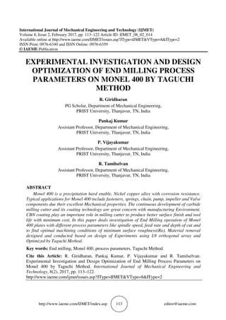 http://www.iaeme.com/IJMET/index.asp 113 editor@iaeme.com
International Journal of Mechanical Engineering and Technology (IJMET)
Volume 8, Issue 2, February 2017, pp. 113–122 Article ID: IJMET_08_02_014
Available online at http://www.iaeme.com/IJMET/issues.asp?JType=IJMET&VType=8&IType=2
ISSN Print: 0976-6340 and ISSN Online: 0976-6359
© IAEME Publication
EXPERIMENTAL INVESTIGATION AND DESIGN
OPTIMIZATION OF END MILLING PROCESS
PARAMETERS ON MONEL 400 BY TAGUCHI
METHOD
R. Giridharan
PG Scholar, Department of Mechanical Engineering,
PRIST University, Thanjavur, TN, India
Pankaj Kumar
Assistant Professor, Department of Mechanical Engineering,
PRIST University, Thanjavur, TN, India
P. Vijayakumar
Assistant Professor, Department of Mechanical Engineering,
PRIST University, Thanjavur, TN, India
R. Tamilselvan
Assistant Professor, Department of Mechanical Engineering,
PRIST University, Thanjavur, TN, India
ABSTRACT
Monel 400 is a precipitation hard enable, Nickel copper alloy with corrosion resistance.
Typical applications for Monel 400 include fasteners, springs, chain, pump, impeller and Valve
components due their excellent Mechanical properties. The continuous development of carbide
milling cutter and its coating technology are great concern with manufacturing Environment.
CBN coating play an important role in milling cutter to produce better surface finish and tool
life with minimum cost. In this paper deals investigation of End Milling operation of Monel
400 plates with different process parameters like spindle speed, feed rate and depth of cut and
to find optimal machining conditions of minimum surface roughness(Ra), Material removal
designed and conducted based on design of Experiments using L9 orthogonal array and
Optimized by Taguchi Method.
Key words: End milling, Monel 400, process parameters, Taguchi Method.
Cite this Article: R. Giridharan, Pankaj Kumar, P. Vijayakumar and R. Tamilselvan.
Experimental Investigation and Design Optimization of End Milling Process Parameters on
Monel 400 by Taguchi Method. International Journal of Mechanical Engineering and
Technology, 8(2), 2017, pp. 113–122.
http://www.iaeme.com/ijmet/issues.asp?JType=IJMET&VType=8&IType=2
 