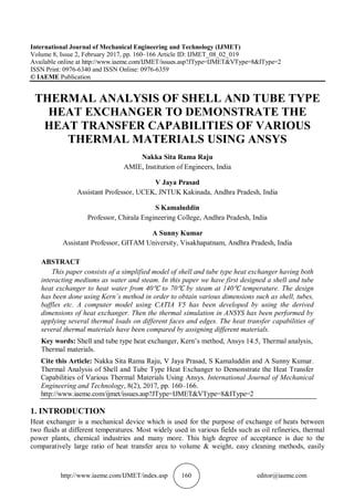http://www.iaeme.com/IJMET/index.asp 160 editor@iaeme.com
International Journal of Mechanical Engineering and Technology (IJMET)
Volume 8, Issue 2, February 2017, pp. 160–166 Article ID: IJMET_08_02_019
Available online at http://www.iaeme.com/IJMET/issues.asp?JType=IJMET&VType=8&IType=2
ISSN Print: 0976-6340 and ISSN Online: 0976-6359
© IAEME Publication
THERMAL ANALYSIS OF SHELL AND TUBE TYPE
HEAT EXCHANGER TO DEMONSTRATE THE
HEAT TRANSFER CAPABILITIES OF VARIOUS
THERMAL MATERIALS USING ANSYS
Nakka Sita Rama Raju
AMIE, Institution of Engineers, India
V Jaya Prasad
Assistant Professor, UCEK, JNTUK Kakinada, Andhra Pradesh, India
S Kamaluddin
Professor, Chirala Engineering College, Andhra Pradesh, India
A Sunny Kumar
Assistant Professor, GITAM University, Visakhapatnam, Andhra Pradesh, India
ABSTRACT
This paper consists of a simplified model of shell and tube type heat exchanger having both
interacting mediums as water and steam. In this paper we have first designed a shell and tube
heat exchanger to heat water from 40℃ to 70℃ by steam at 140℃ temperature. The design
has been done using Kern’s method in order to obtain various dimensions such as shell, tubes,
baffles etc. A computer model using CATIA V5 has been developed by using the derived
dimensions of heat exchanger. Then the thermal simulation in ANSYS has been performed by
applying several thermal loads on different faces and edges. The heat transfer capabilities of
several thermal materials have been compared by assigning different materials.
Key words: Shell and tube type heat exchanger, Kern’s method, Ansys 14.5, Thermal analysis,
Thermal materials.
Cite this Article: Nakka Sita Rama Raju, V Jaya Prasad, S Kamaluddin and A Sunny Kumar.
Thermal Analysis of Shell and Tube Type Heat Exchanger to Demonstrate the Heat Transfer
Capabilities of Various Thermal Materials Using Ansys. International Journal of Mechanical
Engineering and Technology, 8(2), 2017, pp. 160–166.
http://www.iaeme.com/ijmet/issues.asp?JType=IJMET&VType=8&IType=2
1. INTRODUCTION
Heat exchanger is a mechanical device which is used for the purpose of exchange of heats between
two fluids at different temperatures. Most widely used in various fields such as oil refineries, thermal
power plants, chemical industries and many more. This high degree of acceptance is due to the
comparatively large ratio of heat transfer area to volume & weight, easy cleaning methods, easily
 
