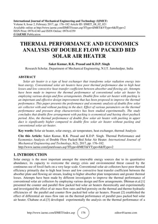 http://www.iaeme.com/IJMET/index.asp 176 editor@iaeme.com
International Journal of Mechanical Engineering and Technology (IJMET)
Volume 8, Issue 2, February 2017, pp. 176–182 Article ID: IJMET_08_02_021
Available online at http://www.iaeme.com/IJMET/issues.asp?JType=IJMET&VType=8&IType=2
ISSN Print: 0976-6340 and ISSN Online: 0976-6359
© IAEME Publication
THERMAL PERFORMANCE AND ECONOMICS
ANALYSIS OF DOUBLE FLOW PACKED BED
SOLAR AIR HEATER
Saket Kumar, R.K. Prasad and K.D.P. Singh
Research Scholar, Department of Mechanical Engineering, N.I.T. Jamshedpur, India
ABSTRACT
Solar air heater is a type of heat exchanger that transforms solar radiation energy into
heat energy. Conventional solar air heaters have poor thermal performance due to high heat
losses and low convective heat transfer coefficient between absorber and flowing air. Attempts
have been made to improve the thermal performance of conventional solar air heater by
employing various design and flow arrangements. Double flow solar air heater with packing is
an important and effective design improvement that has been proposed to improve the thermal
performance. This paper presents the performance and economic analysis of double flow solar
air collector with and without packing in the duct. Effect of various parameters on the thermal
performance and pressure drop characteristics has been studied experimentally. The study
concludes that double flow arrangement with packing is economical and having short payback
period. Also, the thermal performance of double flow solar air heater with packing in upper
duct is significantly higher compared to double flow solar air heater without packing and
conventional solar air heater.
Key words: Solar air heater, solar energy, air temperature, heat exchanger, thermal Analysis
Cite this Article: Saket Kumar, R.K. Prasad and K.D.P. Singh. Thermal Performance and
Economics Analysis of Double Flow Packed Bed Solar Air Heater. International Journal of
Mechanical Engineering and Technology, 8(2), 2017, pp. 176–182.
http://www.iaeme.com/ijmet/issues.asp?JType=IJMET&VType=8&IType=2
1. INTRODUCTION
Solar energy is the most important amongst the renewable energy sources due to its quantitative
abundance, its capacity to overcome the energy crisis and environmental threat caused by the
continuous use of fossil fuels on a very large scale. Conventional solar air collectors have poor thermal
efficiency primarily due to high heat losses and low convective heat transfer coefficient between the
absorber plate and flowing air stream, leading to higher absorber plate temperature and greater thermal
losses. Attempts have been made by different investigators to improve the thermal performance of
conventional solar air collectors by employing various design and flow arrangements. Dhiman et.al.[1]
presented the counter and parallel flow packed bed solar air heaters theoretically and experimentally
and investigated the effect of air mass flow rates and bed porosity on the thermal and thermo hydraulic
efficiencies of the parallel and counter flow packed bed solar air heaters. Prasant [2] established the
effect of differential air mass flow rate on the thermal performance of parallel pass packed bed solar
air heater. Chabane et.al.[3] developed experimentally the analysis on the thermal performance of a
 