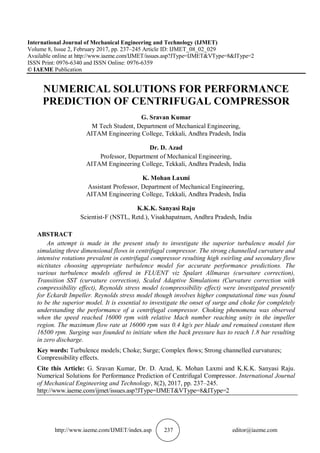 http://www.iaeme.com/IJMET/index.asp 237 editor@iaeme.com
International Journal of Mechanical Engineering and Technology (IJMET)
Volume 8, Issue 2, February 2017, pp. 237–245 Article ID: IJMET_08_02_029
Available online at http://www.iaeme.com/IJMET/issues.asp?JType=IJMET&VType=8&IType=2
ISSN Print: 0976-6340 and ISSN Online: 0976-6359
© IAEME Publication
NUMERICAL SOLUTIONS FOR PERFORMANCE
PREDICTION OF CENTRIFUGAL COMPRESSOR
G. Sravan Kumar
M Tech Student, Department of Mechanical Engineering,
AITAM Engineering College, Tekkali, Andhra Pradesh, India
Dr. D. Azad
Professor, Department of Mechanical Engineering,
AITAM Engineering College, Tekkali, Andhra Pradesh, India
K. Mohan Laxmi
Assistant Professor, Department of Mechanical Engineering,
AITAM Engineering College, Tekkali, Andhra Pradesh, India
K.K.K. Sanyasi Raju
Scientist-F (NSTL, Retd.), Visakhapatnam, Andhra Pradesh, India
ABSTRACT
An attempt is made in the present study to investigate the superior turbulence model for
simulating three dimensional flows in centrifugal compressor. The strong channelled curvature and
intensive rotations prevalent in centrifugal compressor resulting high swirling and secondary flow
nictitates choosing appropriate turbulence model for accurate performance predictions. The
various turbulence models offered in FLUENT viz Spalart Allmaras (curvature correction),
Transition SST (curvature correction), Scaled Adaptive Simulations (Curvature correction with
compressibility effect), Reynolds stress model (compressibility effect) were investigated presently
for Eckardt Impeller. Reynolds stress model though involves higher computational time was found
to be the superior model. It is essential to investigate the onset of surge and choke for completely
understanding the performance of a centrifugal compressor. Choking phenomena was observed
when the speed reached 16000 rpm with relative Mach number reaching unity in the impeller
region. The maximum flow rate at 16000 rpm was 0.4 kg/s per blade and remained constant then
16500 rpm. Surging was founded to initiate when the back pressure has to reach 1.8 bar resulting
in zero discharge.
Key words: Turbulence models; Choke; Surge; Complex flows; Strong channelled curvatures;
Compressibility effects.
Cite this Article: G. Sravan Kumar, Dr. D. Azad, K. Mohan Laxmi and K.K.K. Sanyasi Raju.
Numerical Solutions for Performance Prediction of Centrifugal Compressor. International Journal
of Mechanical Engineering and Technology, 8(2), 2017, pp. 237–245.
http://www.iaeme.com/ijmet/issues.asp?JType=IJMET&VType=8&IType=2
 