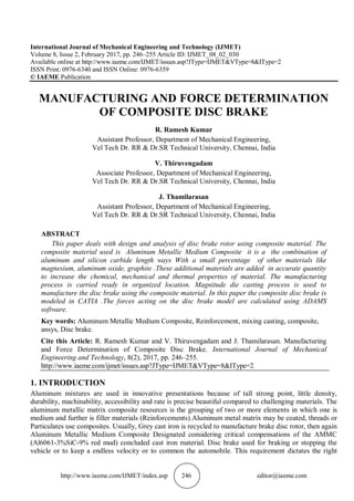 http://www.iaeme.com/IJMET/index.asp 246 editor@iaeme.com
International Journal of Mechanical Engineering and Technology (IJMET)
Volume 8, Issue 2, February 2017, pp. 246–255 Article ID: IJMET_08_02_030
Available online at http://www.iaeme.com/IJMET/issues.asp?JType=IJMET&VType=8&IType=2
ISSN Print: 0976-6340 and ISSN Online: 0976-6359
© IAEME Publication
MANUFACTURING AND FORCE DETERMINATION
OF COMPOSITE DISC BRAKE
R. Ramesh Kumar
Assistant Professor, Department of Mechanical Engineering,
Vel Tech Dr. RR & Dr.SR Technical University, Chennai, India
V. Thiruvengadam
Associate Professor, Department of Mechanical Engineering,
Vel Tech Dr. RR & Dr.SR Technical University, Chennai, India
J. Thamilarasan
Assistant Professor, Department of Mechanical Engineering,
Vel Tech Dr. RR & Dr.SR Technical University, Chennai, India
ABSTRACT
This paper deals with design and analysis of disc brake rotor using composite material. The
composite material used is Aluminum Metallic Medium Composite it is a the combination of
aluminum and silicon carbide length ways With a small percentage of other materials like
magnesium, aluminum oxide, graphite .These additional materials are added in accurate quantity
to increase the chemical, mechanical and thermal properties of material. The manufacturing
process is carried ready in organized location. Magnitude die casting process is used to
manufacture the disc brake using the composite material. In this paper the composite disc brake is
modeled in CATIA .The forces acting on the disc brake model are calculated using ADAMS
software.
Key words: Aluminum Metallic Medium Composite, Reinforcement, mixing casting, composite,
ansys, Disc brake.
Cite this Article: R. Ramesh Kumar and V. Thiruvengadam and J. Thamilarasan. Manufacturing
and Force Determination of Composite Disc Brake. International Journal of Mechanical
Engineering and Technology, 8(2), 2017, pp. 246–255.
http://www.iaeme.com/ijmet/issues.asp?JType=IJMET&VType=8&IType=2
1. INTRODUCTION
Aluminum mixtures are used in innovative presentations because of tall strong point, little density,
durability, machinability, accessibility and rate is precise beautiful compared to challenging materials. The
aluminum metallic matrix composite resources is the grouping of two or more elements in which one is
medium and further is filler materials (Reinforcements).Aluminum metal matrix may be coated, threads or
Particulates use composites. Usually, Grey cast iron is recycled to manufacture brake disc rotor, then again
Aluminum Metallic Medium Composite Designated considering critical compensations of the AMMC
(Al6061-3%SiC-9% red mud) concluded cast iron material. Disc brake used for braking or stopping the
vehicle or to keep a endless velocity or to common the automobile. This requirement dictates the right
 