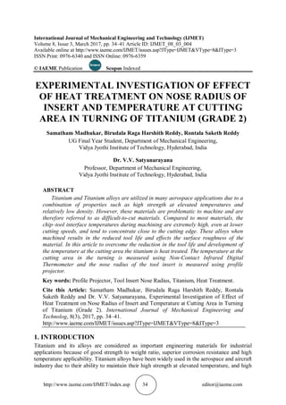 http://www.iaeme.com/IJMET/index.asp 34 editor@iaeme.com
International Journal of Mechanical Engineering and Technology (IJMET)
Volume 8, Issue 3, March 2017, pp. 34–41 Article ID: IJMET_08_03_004
Available online at http://www.iaeme.com/IJMET/issues.asp?JType=IJMET&VType=8&IType=3
ISSN Print: 0976-6340 and ISSN Online: 0976-6359
© IAEME Publication Scopus Indexed
EXPERIMENTAL INVESTIGATION OF EFFECT
OF HEAT TREATMENT ON NOSE RADIUS OF
INSERT AND TEMPERATURE AT CUTTING
AREA IN TURNING OF TITANIUM (GRADE 2)
Samatham Madhukar, Birudala Raga Harshith Reddy, Rontala Saketh Reddy
UG Final Year Student, Department of Mechanical Engineering,
Vidya Jyothi Institute of Technology, Hyderabad, India
Dr. V.V. Satyanarayana
Professor, Department of Mechanical Engineering,
Vidya Jyothi Institute of Technology, Hyderabad, India
ABSTRACT
Titanium and Titanium alloys are utilized in many aerospace applications due to a
combination of properties such as high strength at elevated temperatures and
relatively low density. However, these materials are problematic to machine and are
therefore referred to as difficult-to-cut materials. Compared to most materials, the
chip–tool interface temperatures during machining are extremely high, even at lower
cutting speeds, and tend to concentrate close to the cutting edge. These alloys when
machined results in the reduced tool life and effects the surface roughness of the
material. In this article to overcome the reduction in the tool life and development of
the temperature at the cutting area the titanium is heat treated. The temperature at the
cutting area in the turning is measured using Non-Contact Infrared Digital
Thermometer and the nose radius of the tool insert is measured using profile
projector.
Key words: Profile Projector, Tool Insert Nose Radius, Titanium, Heat Treatment.
Cite this Article: Samatham Madhukar, Birudala Raga Harshith Reddy, Rontala
Saketh Reddy and Dr. V.V. Satyanarayana, Experimental Investigation of Effect of
Heat Treatment on Nose Radius of Insert and Temperature at Cutting Area in Turning
of Titanium (Grade 2). International Journal of Mechanical Engineering and
Technolog, 8(3), 2017, pp. 34–41.
http://www.iaeme.com/IJMET/issues.asp?JType=IJMET&VType=8&IType=3
1. INTRODUCTION
Titanium and its alloys are considered as important engineering materials for industrial
applications because of good strength to weight ratio, superior corrosion resistance and high
temperature applicability. Titanium alloys have been widely used in the aerospace and aircraft
industry due to their ability to maintain their high strength at elevated temperature, and high
 