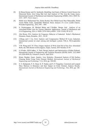 Supriya Sahu and B.B. Choudhury
http://www.iaeme.com/IJMET/index.asp 55 editor@iaeme.com
[8] K.Manoj Kumar and Ch. Sambaiah, Modelling And Study of Motion Control System for
Motorized Robot Arm Using Mat Lab And Analysis of The Arm By Using Ansys,
International Journal of Mechanical and Industrial Engineering (IJMIE), 2012, ISSN No.
2231 –6477, Vol-2, Issue-1.
[9] Mohd Azizi Muhammad Nor, Helmi Rashid, Wan Mohd Faizul Wan Mahyuddin, Mohd
Azuan Mohd Azlan, Jamaluddin Mahmud, Stress Analysis of a Low Loader Chassis,
Procedia Engineering , 2012, 995 – 1001.
[10] S. Pachaiyappan, M. Micheal Balraj and T.Sridhar. Design And Analysis of an
Articulated Robot Arm for Various Industrial Applications, Journal of Mechanical and
Civil Engineering, 2014, e- ISSN: 2278-1684, p-ISSN : 2320–3334X, PP 42-53
[11] Alin Ristea, FEA Analysis for Frequency Behavior of Industrial Robot’s Mechanical
Elements, Sinaia, Romania , 2011 , 26-28.
[12] J.Zhang and J. Cai, Error Analysis and Compensation Method Of 6-axis Industrial,
International journal on smart sensing and intelligent systems VOL.6, NO.4,september
2013
[13] T.M. Wang and C.H. Chen, Fatigue Analysis of Wrist Joint Part of Six-Axis Articulated
Robo, the 14th iftomm world congress, Taipei, Taiwan, 2015 October 25-30
[14] G.AYadav, M.M Jadhav, V. Patil, Design Analysis and Optimization of Robot Pedestal,
International Journal of Engineering and Technical Research (IJETR) ISSN: 2321-0869
(O) 2454-4698 (P), Volume-4, Issue-4, April 2016.
[15] Kinan. Dandan, Anani. Ananiev, Ivan. Kalaykov. Dynamical Analysis of Silo Surface
Cleaning Robot Using Finite Element Method, International Journal of Mechanical
Engineering and Technology, 7 (1), 2016, pp. 190-202.
[16] S. S. Deshpande, P. N. Desai, K. P. Pandey and N. P. Pangarkar, Consistent and Lumped
Mass Matrices in Dynamics and their Impact on Finite Element Analysis Results.
International Journal of Mechanical Engineering and Technology, 7(2), 2016, pp. 148–
167.
 