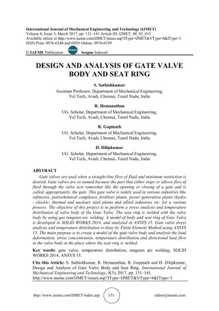 http://www.iaeme.com/IJMET/index.asp 131 editor@iaeme.com
International Journal of Mechanical Engineering and Technology (IJMET)
Volume 8, Issue 3, March 2017, pp. 131–141 Article ID: IJMET_08_03_015
Available online at http://www.iaeme.com/IJMET/issues.asp?JType=IJMET&VType=8&IType=3
ISSN Print: 0976-6340 and ISSN Online: 0976-6359
© IAEME Publication Scopus Indexed
DESIGN AND ANALYSIS OF GATE VALVE
BODY AND SEAT RING
S. Sathishkumar
Assistant Professor, Department of Mechanical Engineering,
Vel Tech, Avadi, Chennai, Tamil Nadu, India
R. Hemanathan
UG. Scholar, Department of Mechanical Engineering,
Vel Tech, Avadi, Chennai, Tamil Nadu, India
R. Gopinath
UG. Scholar, Department of Mechanical Engineering,
Vel Tech, Avadi, Chennai, Tamil Nadu, India
D. Dilipkumar
UG. Scholar, Department of Mechanical Engineering,
Vel Tech, Avadi, Chennai, Tamil Nadu, India
ABSTRACT
Gate valves are used when a straight-line flow of fluid and minimum restriction is
desired. Gate valves are so named because the part that either stops or allows flow of
fluid through the valve acts somewhat like the opening or closing of a gate and is
called, appropriately, the gate. This gate valve is widely used in various industries like
refineries, petrochemical complexes, fertilizer plants, power generation plants (hydro
- electric, thermal and nuclear) steel plants and allied industries etc. for a various
process. The objective of this project is to perform a stress analysis and temperature
distribution of valve body of the Gate Valve. The seat ring is welded with the valve
body by using gas tungsten arc welding. A model of body and seat ring of Gate Valve
is developed in SOLID WORKS 2014, and analyzed in ANSYS 15. Gate valve stress
analysis and temperature distribution is done by Finite Element Method using ANSYS
15. The main purpose is to create a model of the gate valve body and analysis the load
deformation, stress concentration, temperature distribution and directional heat flow
in the valve body at the place where the seat ring is welded.
Key words: gate valve, temperature distribution, tungsten arc welding, SOLID
WORKS 2014, ANSYS 15.
Cite this Article: S. Sathishkumar, R. Hemanathan, R. Gopinath and D. Dilipkumar,
Design and Analysis of Gate Valve Body and Seat Ring. International Journal of
Mechanical Engineering and Technology, 8(3), 2017, pp. 131–141.
http://www.iaeme.com/IJMET/issues.asp?JType=IJMET&VType=8&IType=3
 