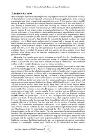 Pankaj N. Shrirao, Sachin S. Pente and Sagar S. Gaddamwar
http://www.iaeme.com/IJMET/index.asp 169 editor@iaeme.com
1. INTRODUCTION
Heat exchangers are used in different processes ranging from conversion, utilization & recovery
of thermal energy in various industrial, commercial & domestic applications. Some common
examples include steam generation & condensation in power & cogeneration plants; sensible
heating & cooling in thermal processing of chemical, pharmaceutical & agricultural products;
fluid heating in manufacturing & waste heat recovery etc. Increase in Heat exchanger’s
performance can lead to more economical design of heat exchanger which can help to make
energy, material & cost savings related to a heat exchange process. The need to increase the
thermal performance of heat exchangers, thereby effecting energy, material & cost savings have
led to development & use of many techniques termed as Heat transfer Augmentation. These
techniques are also referred as Heat transfer Enhancement or Intensification. Augmentation
techniques increase convective heat transfer by reducing the thermal resistance in a heat
exchanger. Use of Heat transfer enhancement techniques lead to increase in heat transfer
coefficient but at the cost of increase in pressure drop. So, while designing a heat exchanger
using any of these techniques, analysis of heat transfer rate & pressure drop has to be done.
Apart from this, issues like long-term performance & detailed economic analysis of heat
exchanger has to be studied. To achieve high heat transfer rate in an existing or new heat
exchanger while taking care of the increased pumping power, several techniques have been
proposed in recent years.
Generally, heat transfer augmentation techniques are classified in three broad categories:
active methods, passive method and compound method. A compound method is a hybrid
method in which both active and passive methods are used in combination. The compound
method involves complex design and hence has limited applications.
M. Sozen and T.M. Kuzay [1] numerically studied the enhanced heat transfer in round tubes
filled with rolled copper mesh at Reynolds number range of 5,000-19,000. With water as the
energy transport fluid and the tube being subjected to uniform heat flux, they reported up to ten
fold increase in heat transfer coefficient with brazed porous inserts relative to plain tube at the
expense of highly increased pressure drop. Q. Liao and M.D. Xin [2] carried out experiments
to study the heat transfer and friction characteristics for water, ethylene glycol and ISOVG46
turbine oil flowing inside four tubes with three dimensional internal extended surfaces and
copper continuous or segmented twisted tape inserts within Prandtl number range from 5.5 to
590 and Reynolds numbers from 80 to 50,000. They found that for laminar flow of VG46
turbine oil, the average Stanton number could be enhanced up to 5.8 times with friction factor
increase of 6.5 fold compared to plain tube. D. Angirasa [3] performed experiments that proved
augmentation of heat transfer by using metallic fibrous materials with two different porosities
namely 97% and 93%. The experiments were carried out for different Reynolds numbers
(17,000-29,000) and power inputs (3.7 and 9.2 W). The improvement in the average Nusselt
number was about 3-6 times in comparison with the case when no porous material was used.
Fu et al. [4] experimentally demonstrated that a channel filled with high conductivity porous
material subjected to oscillating flow is a new and effective method of cooling electronic
devices. The experimental investigations of Hsieh and Liu [5] reported that Nusselt numbers
were between four and two times the bare values at low Re and high Re respectively. Bogdan
and Abdulmajeed et al. [6] numerically investigated the effect of metallic porous materials,
inserted in a pipe, on the rate of heat transfer. The pipe was subjected to a constant and uniform
heat flux. The effects of porosity, porous material diameter and thermal conductivity as well as
Reynolds number on the heat transfer rate and pressure drop were investigated. The results were
compared with the clear flow case where no porous material was used. The results obtained
lead to the conclusion that higher heat transfer rates can be achieved using porous inserts at the
expense of a reasonable pressure drop. Smith et. al. [7] investigated the heat transfer
 