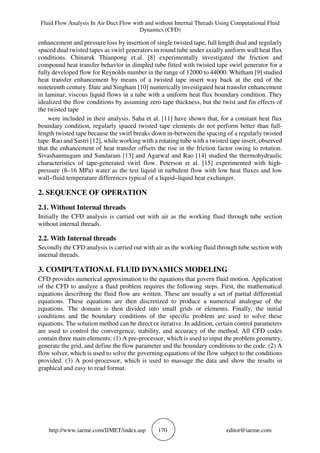 Fluid Flow Analysis In Air Duct Flow with and without Internal Threads Using Computational Fluid
Dynamics (CFD)
http://www.iaeme.com/IJMET/index.asp 170 editor@iaeme.com
enhancement and pressure loss by insertion of single twisted tape, full length dual and regularly
spaced dual twisted tapes as swirl generators in round tube under axially uniform wall heat flux
conditions. Chinaruk Thianpong et.al. [8] experimentally investigated the friction and
compound heat transfer behavior in dimpled tube fitted with twisted tape swirl generator for a
fully developed flow for Reynolds number in the range of 12000 to 44000. Whitham [9] studied
heat transfer enhancement by means of a twisted tape insert way back at the end of the
nineteenth century. Date and Singham [10] numerically investigated heat transfer enhancement
in laminar, viscous liquid flows in a tube with a uniform heat flux boundary condition. They
idealized the flow conditions by assuming zero tape thickness, but the twist and fin effects of
the twisted tape
were included in their analysis. Saha et al. [11] have shown that, for a constant heat flux
boundary condition, regularly spaced twisted tape elements do not perform better than full-
length twisted tape because the swirl breaks down in-between the spacing of a regularly twisted
tape. Rao and Sastri [12], while working with a rotating tube with a twisted tape insert, observed
that the enhancement of heat transfer offsets the rise in the friction factor owing to rotation.
Sivashanmugam and Sundaram [13] and Agarwal and Rao [14] studied the thermohydraulic
characteristics of tape-generated swirl flow. Peterson et al. [15] experimented with high-
pressure (8–16 MPa) water as the test liquid in turbulent flow with low heat fluxes and low
wall–fluid temperature differences typical of a liquid–liquid heat exchanger.
2. SEQUENCE OF OPERATION
2.1. Without Internal threads
Initially the CFD analysis is carried out with air as the working fluid through tube section
without internal threads.
2.2. With Internal threads
Secondly the CFD analysis is carried out with air as the working fluid through tube section with
internal threads.
3. COMPUTATIONAL FLUID DYNAMICS MODELING
CFD provides numerical approximation to the equations that govern fluid motion. Application
of the CFD to analyze a fluid problem requires the following steps. First, the mathematical
equations describing the fluid flow are written. These are usually a set of partial differential
equations. These equations are then discretized to produce a numerical analogue of the
equations. The domain is then divided into small grids or elements. Finally, the initial
conditions and the boundary conditions of the specific problem are used to solve these
equations. The solution method can be direct or iterative. In addition, certain control parameters
are used to control the convergence, stability, and accuracy of the method. All CFD codes
contain three main elements: (1) A pre-processor, which is used to input the problem geometry,
generate the grid, and define the flow parameter and the boundary conditions to the code. (2) A
flow solver, which is used to solve the governing equations of the flow subject to the conditions
provided. (3) A post-processor, which is used to massage the data and show the results in
graphical and easy to read format.
 