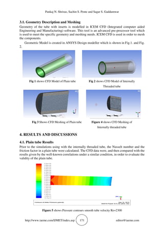 Pankaj N. Shrirao, Sachin S. Pente and Sagar S. Gaddamwar
http://www.iaeme.com/IJMET/index.asp 171 editor@iaeme.com
3.1. Geometry Description and Meshing
Geometry of the tube with inserts is modelled in ICEM CFD (Integrated computer aided
Engineering and Manufacturing) software. This tool is an advanced pre-processor tool which
is used to meet the specific geometry and meshing needs. ICEM CFD is used in order to mesh
the components.
Geometric Model is created in ANSYS Design modeller which is shown in Fig.1. and Fig.
2.
Fig 1 shows CFD Model of Plain tube Fig 2 shows CFD Model of Internally
Threaded tube
Fig 3 Shows CFD Meshing of Plain tube Figure 4 shows CFD Meshing of
Internally threaded tube
4. RESULTS AND DISCUSSIONS
4.1. Plain tube Results
Prior to the simulations using with the internally threaded tube, the Nusselt number and the
friction factor in a plain tube were calculated. The CFD data were, and then compared with the
results given by the well-known correlations under a similar condition, in order to evaluate the
validity of the plain tube.
Figure 5 shows Pressure contours smooth tube velocity Re=2300
 