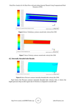 Fluid Flow Analysis In Air Duct Flow with and without Internal Threads Using Computational Fluid
Dynamics (CFD)
http://www.iaeme.com/IJMET/index.asp 172 editor@iaeme.com
Figure 6 shows Turbulence contours smooth tube velocity Re=2300
Figure 7 shows Velocity contours smooth tube velocity Re=2300
4.2. Internally threaded tube Results
Figure 8 shows Pressure contours internally threaded tube velocity Re=2300
Fig.8 shows the Pressure contours internally threaded tube velocity 2m/s. it shows the
higher pressure drop in tube region due to friction as compared to smooth tube.
 