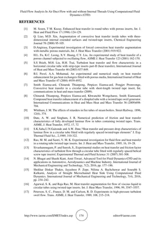 Fluid Flow Analysis In Air Duct Flow with and without Internal Threads Using Computational Fluid
Dynamics (CFD)
http://www.iaeme.com/IJMET/index.asp 174 editor@iaeme.com
REFERENCES
[1] M. Sozen, T M. Kuzay, Enhanced heat transfer in round tubes with porous inserts, Int. J.
Heat and Fluid Flow 17 (1996) 124-129.
[2] Q. Liao, M.D. Xin, Augmentation of convective heat transfer inside tubes with three-
dimensional internal extended surfaces and twisted-tape inserts, Chemical Engineering
Journal 78 (2000) 95-105.
[3] D.Angirasa, Experimental investigation of forced convection heat transfer augmentation
with metallic porous materials, Int. J. Heat Mass Transfer (2001) 919-922.
[4] H.L. Fu, K.C. Leong, X.Y. Huang, C.Y. Liu, An experimental study of heat transfer of a
porous channel subjected to oscillating flow, ASME J. Heat Transfer 123 (2001) 162-170.
[5] S.S Hsieh, M.H. Liu, H.H. Tsai, Turbulent heat transfer and flow characteristic in a
horizontal circular tube with strip-type inserts part-II (heat transfer), International Journal
of Heat and Mass Transfer 46 (2003) 837-849.
[6] B.I. Pavel, A.A. Mohamad, An experimental and numerical study on heat transfer
enhancement for gas heat exchangers fitted with porous media, International Journal of Heat
and Mass Transfer 47 (2004) 4939-4952.
[7] Smith Eiamsa-ard, Chinaruk Thianpong, Petpices Eiamsa-ard, Pongjet Promvonge,
Convective heat transfer in a circular tube with short-length twisted tape insert, Int.
communications in heat and mass transfer (2009).
[8] Chinaruk Thianpong, Petpices Eiamsa-ard, Khwanchit Wongcharee, Smith Eiamsaard,
Compound heat transfer enhancement of a dimpled tube with a twisted tape swirl generator.
International Communications in Heat and Mass Heat and Mass Transfer 36 (2009)698-
704.
[9] Whitham, J. M. The effects of retarders in fire tubes of steam boilers. Street Railway. 1896,
12(6), 374.
[10] Date, A. W. and Singham, J. R. Numerical prediction of friction and heat transfer
characteristics of fully developed laminar flow in tubes containing twisted tapes. Trans.
ASME, J. Heat Transfer, 1972, 17, 72
[11] S.K.Saha,U.N.Gaitonde and A.W. Date,“Heat transfer and pressure drop characteristics of
laminar flow in a circular tube fitted with regularly spaced twisted-tape elements” J. Exp.
Thermal Fluid Sci., 2,1989, 310-322.
[12] Rao, M. M. and Sastri, V. M. K. Experimental investigation for fluid flow and heat transfer
in a rotating tube twisted tape inserts. Int. J. Heat and Mass Transfer, 1995, 16, 19–28.
[13] Sivashanmugam, P. and Suresh, S., Experimental studies on heat transfer and friction factor
characteristics of turbulent flow through a circular tube fitted with regularly spaced helical
screw tape inserts‖, Experimental Thermal and Fluid Science 31 (2007).301-308.
[14] N. Bhagat and Shashi Kant, Amit Tiwari, Advanced Tool for Fluid Dynamics-CFD and its
applications in Automotive, Aerodynamics and Machine Industry. International Journal of
Mechanical Engineering and Technology, 7(2), 2016, pp. 177–186.
[15] Shekhar Dinkar Thakre, Jayashree P. Zope, Nilima A. Bachchuwar and Sourabh S.
Kulkarni, Analysis of Straight Microchannel Heat Sink Using Computational Fluid
Dynamics. International Journal of Mechanical Engineering and Technology, 7(4), 2016,
pp. 234–242.
[16] Agarwal, S. K. and Raja Rao, M. Heat transfer augmentation for flow of viscous liquid in
circular tubes using twisted tape inserts. Int. J. Heat Mass Transfer, 1996, 99, 3547–3557.
[17] Peterson, S. C., France, D. M. and Carlson, R. D. Experiments in high-pressure turbulent
swirl flow. Trans. ASME, J. Heat Transfer, 1989, 108, 215–218.
 
