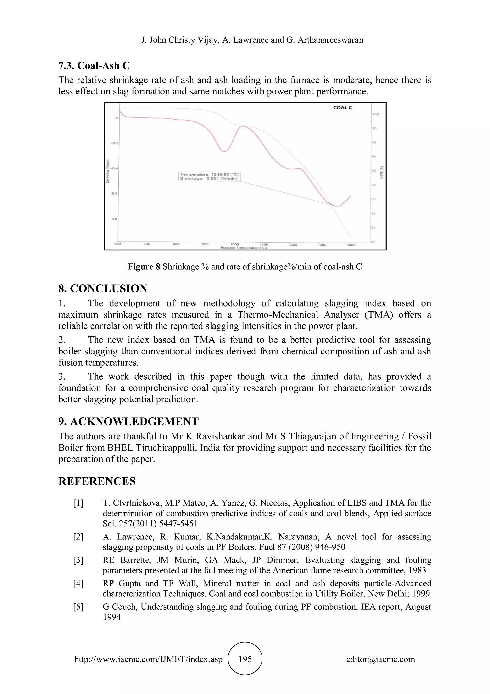 J. John Christy Vijay, A. Lawrence and G. Arthanareeswaran
http://www.iaeme.com/IJMET/index.asp 195 editor@iaeme.com
7.3. Coal-Ash C
The relative shrinkage rate of ash and ash loading in the furnace is moderate, hence there is
less effect on slag formation and same matches with power plant performance.
Figure 8 Shrinkage % and rate of shrinkage%/min of coal-ash C
8. CONCLUSION
1. The development of new methodology of calculating slagging index based on
maximum shrinkage rates measured in a Thermo-Mechanical Analyser (TMA) offers a
reliable correlation with the reported slagging intensities in the power plant.
2. The new index based on TMA is found to be a better predictive tool for assessing
boiler slagging than conventional indices derived from chemical composition of ash and ash
fusion temperatures.
3. The work described in this paper though with the limited data, has provided a
foundation for a comprehensive coal quality research program for characterization towards
better slagging potential prediction.
9. ACKNOWLEDGEMENT
The authors are thankful to Mr K Ravishankar and Mr S Thiagarajan of Engineering / Fossil
Boiler from BHEL Tiruchirappalli, India for providing support and necessary facilities for the
preparation of the paper.
REFERENCES
[1] T. Ctvrtnickova, M.P Mateo, A. Yanez, G. Nicolas, Application of LIBS and TMA for the
determination of combustion predictive indices of coals and coal blends, Applied surface
Sci. 257(2011) 5447-5451
[2] A. Lawrence, R. Kumar, K.Nandakumar,K. Narayanan, A novel tool for assessing
slagging propensity of coals in PF Boilers, Fuel 87 (2008) 946-950
[3] RE Barrette, JM Murin, GA Mack, JP Dimmer, Evaluating slagging and fouling
parameters presented at the fall meeting of the American flame research committee, 1983
[4] RP Gupta and TF Wall, Mineral matter in coal and ash deposits particle-Advanced
characterization Techniques. Coal and coal combustion in Utility Boiler, New Delhi; 1999
[5] G Couch, Understanding slagging and fouling during PF combustion, IEA report, August
1994
 