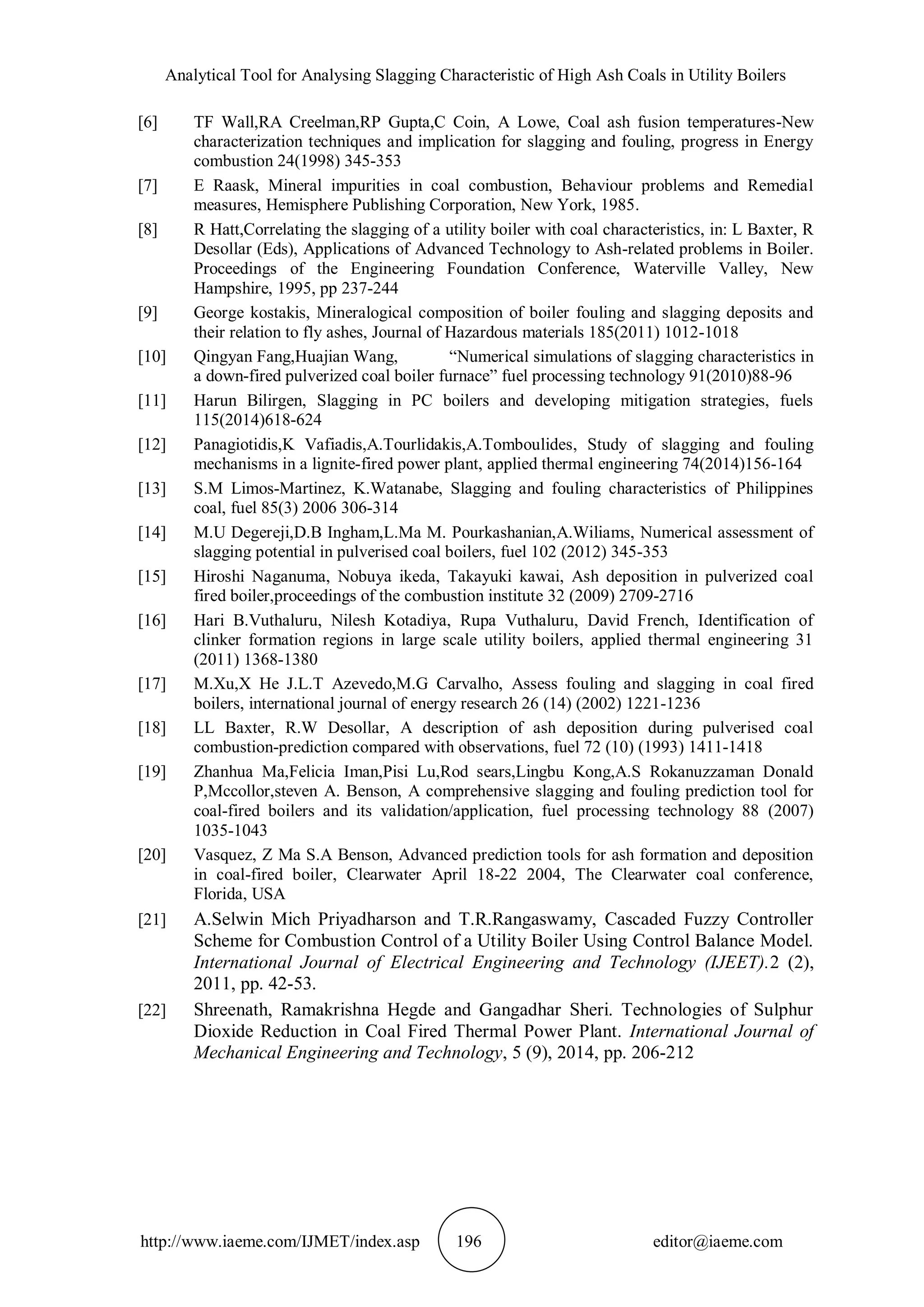 Analytical Tool for Analysing Slagging Characteristic of High Ash Coals in Utility Boilers
http://www.iaeme.com/IJMET/index.asp 196 editor@iaeme.com
[6] TF Wall,RA Creelman,RP Gupta,C Coin, A Lowe, Coal ash fusion temperatures-New
characterization techniques and implication for slagging and fouling, progress in Energy
combustion 24(1998) 345-353
[7] E Raask, Mineral impurities in coal combustion, Behaviour problems and Remedial
measures, Hemisphere Publishing Corporation, New York, 1985.
[8] R Hatt,Correlating the slagging of a utility boiler with coal characteristics, in: L Baxter, R
Desollar (Eds), Applications of Advanced Technology to Ash-related problems in Boiler.
Proceedings of the Engineering Foundation Conference, Waterville Valley, New
Hampshire, 1995, pp 237-244
[9] George kostakis, Mineralogical composition of boiler fouling and slagging deposits and
their relation to fly ashes, Journal of Hazardous materials 185(2011) 1012-1018
[10] Qingyan Fang,Huajian Wang, “Numerical simulations of slagging characteristics in
a down-fired pulverized coal boiler furnace” fuel processing technology 91(2010)88-96
[11] Harun Bilirgen, Slagging in PC boilers and developing mitigation strategies, fuels
115(2014)618-624
[12] Panagiotidis,K Vafiadis,A.Tourlidakis,A.Tomboulides, Study of slagging and fouling
mechanisms in a lignite-fired power plant, applied thermal engineering 74(2014)156-164
[13] S.M Limos-Martinez, K.Watanabe, Slagging and fouling characteristics of Philippines
coal, fuel 85(3) 2006 306-314
[14] M.U Degereji,D.B Ingham,L.Ma M. Pourkashanian,A.Wiliams, Numerical assessment of
slagging potential in pulverised coal boilers, fuel 102 (2012) 345-353
[15] Hiroshi Naganuma, Nobuya ikeda, Takayuki kawai, Ash deposition in pulverized coal
fired boiler,proceedings of the combustion institute 32 (2009) 2709-2716
[16] Hari B.Vuthaluru, Nilesh Kotadiya, Rupa Vuthaluru, David French, Identification of
clinker formation regions in large scale utility boilers, applied thermal engineering 31
(2011) 1368-1380
[17] M.Xu,X He J.L.T Azevedo,M.G Carvalho, Assess fouling and slagging in coal fired
boilers, international journal of energy research 26 (14) (2002) 1221-1236
[18] LL Baxter, R.W Desollar, A description of ash deposition during pulverised coal
combustion-prediction compared with observations, fuel 72 (10) (1993) 1411-1418
[19] Zhanhua Ma,Felicia Iman,Pisi Lu,Rod sears,Lingbu Kong,A.S Rokanuzzaman Donald
P,Mccollor,steven A. Benson, A comprehensive slagging and fouling prediction tool for
coal-fired boilers and its validation/application, fuel processing technology 88 (2007)
1035-1043
[20] Vasquez, Z Ma S.A Benson, Advanced prediction tools for ash formation and deposition
in coal-fired boiler, Clearwater April 18-22 2004, The Clearwater coal conference,
Florida, USA
[21] A.Selwin Mich Priyadharson and T.R.Rangaswamy, Cascaded Fuzzy Controller
Scheme for Combustion Control of a Utility Boiler Using Control Balance Model.
International Journal of Electrical Engineering and Technology (IJEET).2 (2),
2011, pp. 42-53.
[22] Shreenath, Ramakrishna Hegde and Gangadhar Sheri. Technologies of Sulphur
Dioxide Reduction in Coal Fired Thermal Power Plant. International Journal of
Mechanical Engineering and Technology, 5 (9), 2014, pp. 206-212
 