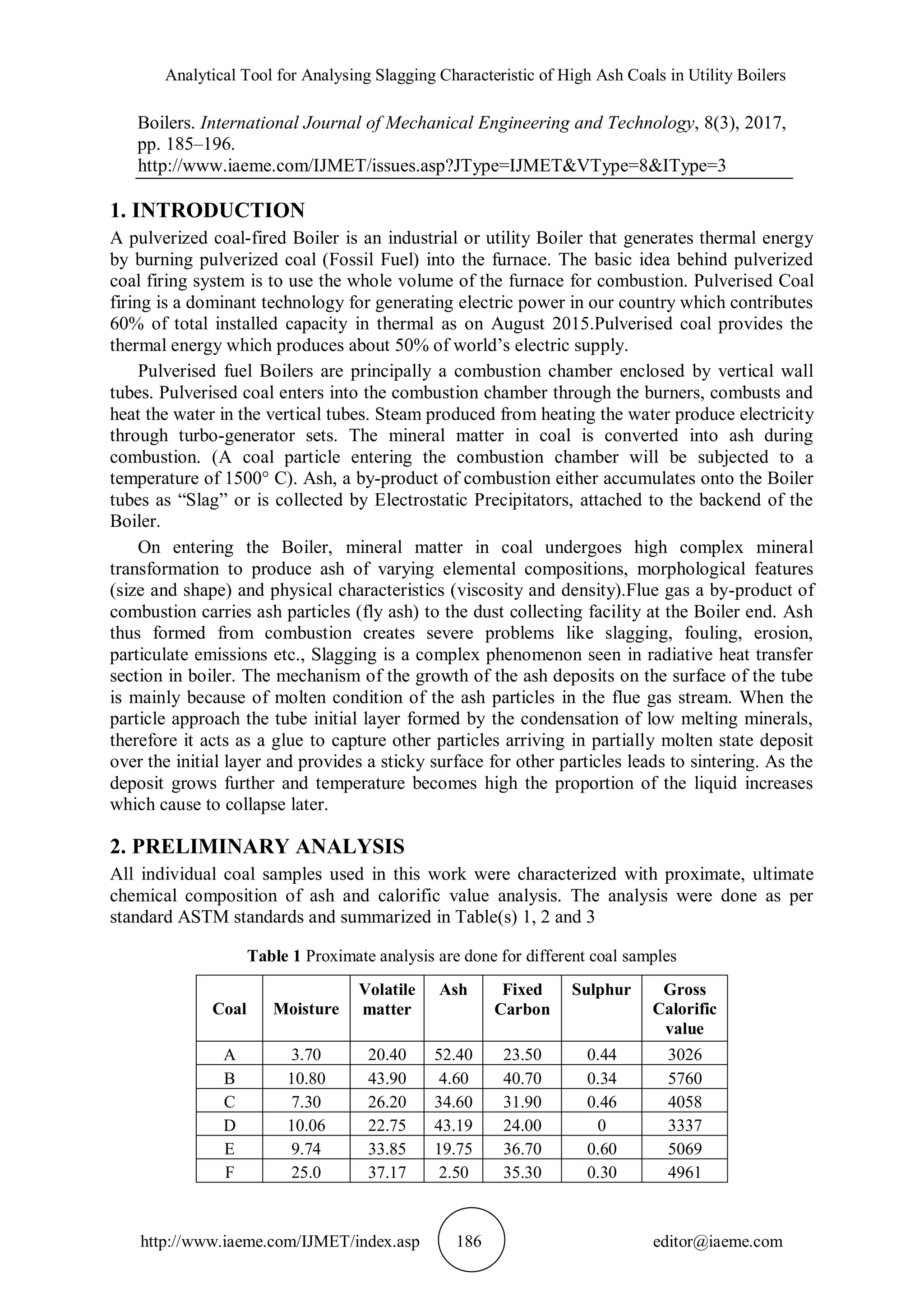 Analytical Tool for Analysing Slagging Characteristic of High Ash Coals in Utility Boilers
http://www.iaeme.com/IJMET/index.asp 186 editor@iaeme.com
Boilers. International Journal of Mechanical Engineering and Technology, 8(3), 2017,
pp. 185–196.
http://www.iaeme.com/IJMET/issues.asp?JType=IJMET&VType=8&IType=3
1. INTRODUCTION
A pulverized coal-fired Boiler is an industrial or utility Boiler that generates thermal energy
by burning pulverized coal (Fossil Fuel) into the furnace. The basic idea behind pulverized
coal firing system is to use the whole volume of the furnace for combustion. Pulverised Coal
firing is a dominant technology for generating electric power in our country which contributes
60% of total installed capacity in thermal as on August 2015.Pulverised coal provides the
thermal energy which produces about 50% of world’s electric supply.
Pulverised fuel Boilers are principally a combustion chamber enclosed by vertical wall
tubes. Pulverised coal enters into the combustion chamber through the burners, combusts and
heat the water in the vertical tubes. Steam produced from heating the water produce electricity
through turbo-generator sets. The mineral matter in coal is converted into ash during
combustion. (A coal particle entering the combustion chamber will be subjected to a
temperature of 1500° C). Ash, a by-product of combustion either accumulates onto the Boiler
tubes as “Slag” or is collected by Electrostatic Precipitators, attached to the backend of the
Boiler.
On entering the Boiler, mineral matter in coal undergoes high complex mineral
transformation to produce ash of varying elemental compositions, morphological features
(size and shape) and physical characteristics (viscosity and density).Flue gas a by-product of
combustion carries ash particles (fly ash) to the dust collecting facility at the Boiler end. Ash
thus formed from combustion creates severe problems like slagging, fouling, erosion,
particulate emissions etc., Slagging is a complex phenomenon seen in radiative heat transfer
section in boiler. The mechanism of the growth of the ash deposits on the surface of the tube
is mainly because of molten condition of the ash particles in the flue gas stream. When the
particle approach the tube initial layer formed by the condensation of low melting minerals,
therefore it acts as a glue to capture other particles arriving in partially molten state deposit
over the initial layer and provides a sticky surface for other particles leads to sintering. As the
deposit grows further and temperature becomes high the proportion of the liquid increases
which cause to collapse later.
2. PRELIMINARY ANALYSIS
All individual coal samples used in this work were characterized with proximate, ultimate
chemical composition of ash and calorific value analysis. The analysis were done as per
standard ASTM standards and summarized in Table(s) 1, 2 and 3
Table 1 Proximate analysis are done for different coal samples
Coal Moisture
Volatile
matter
Ash Fixed
Carbon
Sulphur Gross
Calorific
value
A 3.70 20.40 52.40 23.50 0.44 3026
B 10.80 43.90 4.60 40.70 0.34 5760
C 7.30 26.20 34.60 31.90 0.46 4058
D 10.06 22.75 43.19 24.00 0 3337
E 9.74 33.85 19.75 36.70 0.60 5069
F 25.0 37.17 2.50 35.30 0.30 4961
 
