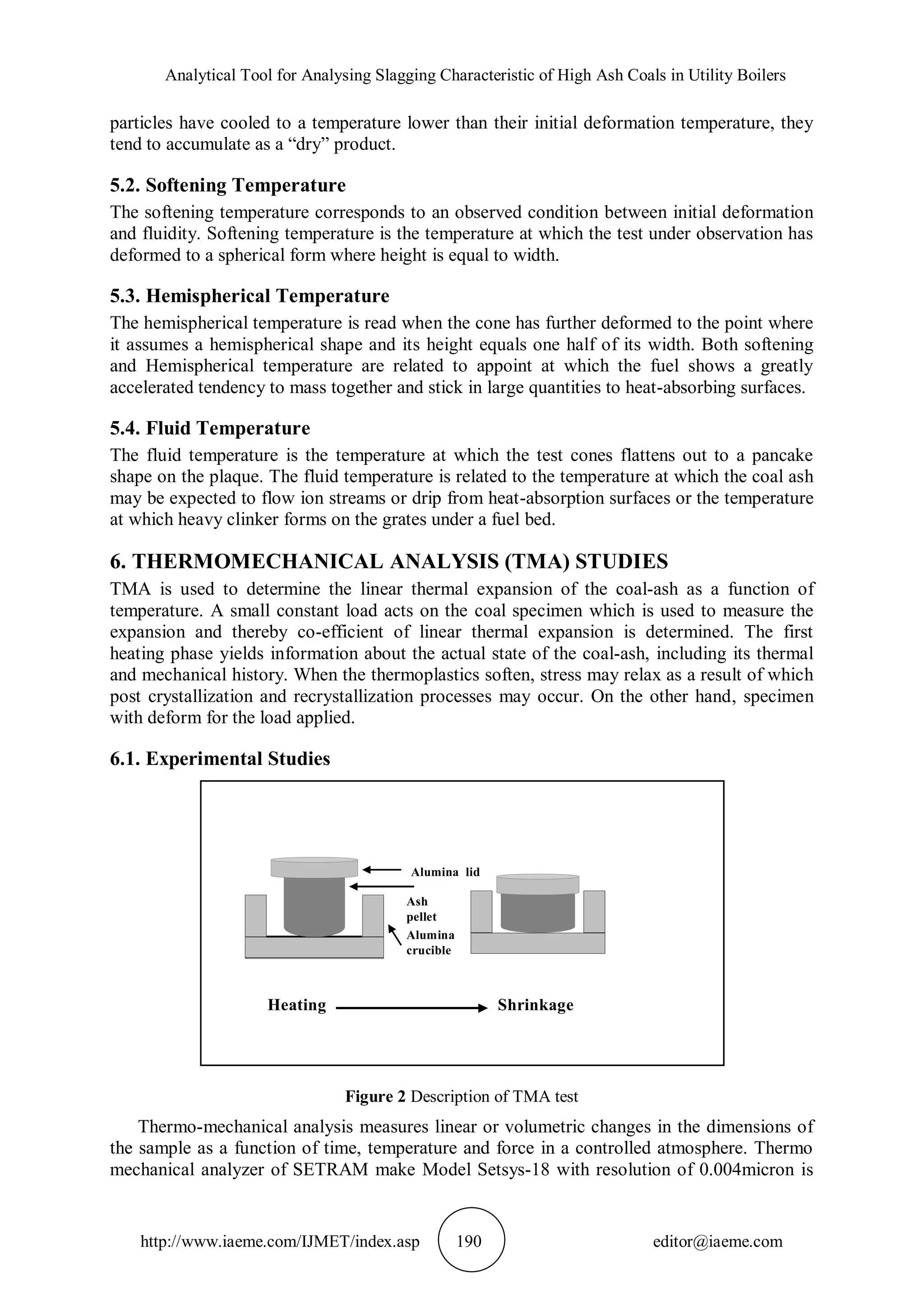 Analytical Tool for Analysing Slagging Characteristic of High Ash Coals in Utility Boilers
http://www.iaeme.com/IJMET/index.asp 190 editor@iaeme.com
particles have cooled to a temperature lower than their initial deformation temperature, they
tend to accumulate as a “dry” product.
5.2. Softening Temperature
The softening temperature corresponds to an observed condition between initial deformation
and fluidity. Softening temperature is the temperature at which the test under observation has
deformed to a spherical form where height is equal to width.
5.3. Hemispherical Temperature
The hemispherical temperature is read when the cone has further deformed to the point where
it assumes a hemispherical shape and its height equals one half of its width. Both softening
and Hemispherical temperature are related to appoint at which the fuel shows a greatly
accelerated tendency to mass together and stick in large quantities to heat-absorbing surfaces.
5.4. Fluid Temperature
The fluid temperature is the temperature at which the test cones flattens out to a pancake
shape on the plaque. The fluid temperature is related to the temperature at which the coal ash
may be expected to flow ion streams or drip from heat-absorption surfaces or the temperature
at which heavy clinker forms on the grates under a fuel bed.
6. THERMOMECHANICAL ANALYSIS (TMA) STUDIES
TMA is used to determine the linear thermal expansion of the coal-ash as a function of
temperature. A small constant load acts on the coal specimen which is used to measure the
expansion and thereby co-efficient of linear thermal expansion is determined. The first
heating phase yields information about the actual state of the coal-ash, including its thermal
and mechanical history. When the thermoplastics soften, stress may relax as a result of which
post crystallization and recrystallization processes may occur. On the other hand, specimen
with deform for the load applied.
6.1. Experimental Studies
Figure 2 Description of TMA test
Thermo-mechanical analysis measures linear or volumetric changes in the dimensions of
the sample as a function of time, temperature and force in a controlled atmosphere. Thermo
mechanical analyzer of SETRAM make Model Setsys-18 with resolution of 0.004micron is
Alumina lid
Ash
pellet
Alumina
crucible
Heating Shrinkage
 