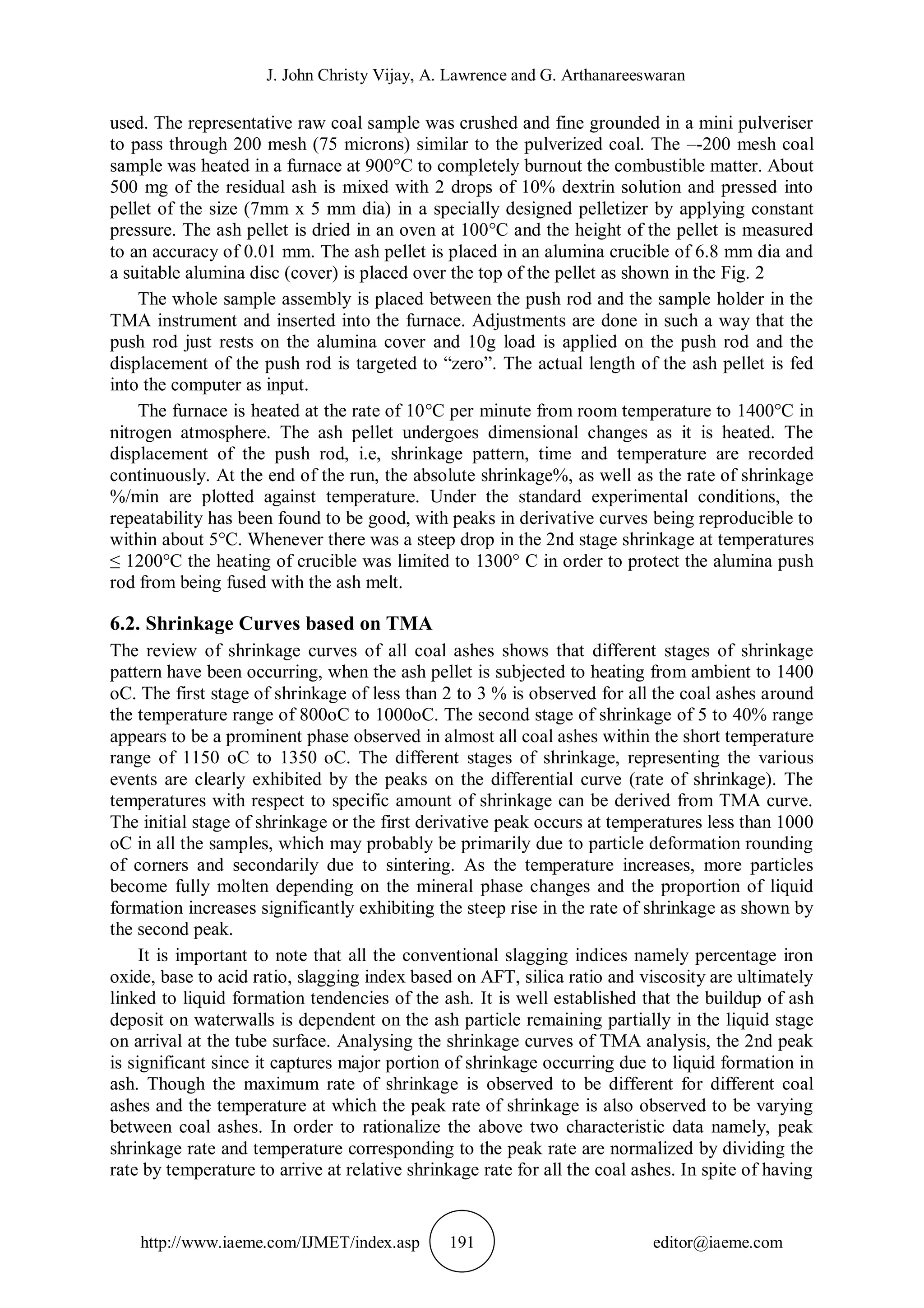 J. John Christy Vijay, A. Lawrence and G. Arthanareeswaran
http://www.iaeme.com/IJMET/index.asp 191 editor@iaeme.com
used. The representative raw coal sample was crushed and fine grounded in a mini pulveriser
to pass through 200 mesh (75 microns) similar to the pulverized coal. The –-200 mesh coal
sample was heated in a furnace at 900°C to completely burnout the combustible matter. About
500 mg of the residual ash is mixed with 2 drops of 10% dextrin solution and pressed into
pellet of the size (7mm x 5 mm dia) in a specially designed pelletizer by applying constant
pressure. The ash pellet is dried in an oven at 100°C and the height of the pellet is measured
to an accuracy of 0.01 mm. The ash pellet is placed in an alumina crucible of 6.8 mm dia and
a suitable alumina disc (cover) is placed over the top of the pellet as shown in the Fig. 2
The whole sample assembly is placed between the push rod and the sample holder in the
TMA instrument and inserted into the furnace. Adjustments are done in such a way that the
push rod just rests on the alumina cover and 10g load is applied on the push rod and the
displacement of the push rod is targeted to “zero”. The actual length of the ash pellet is fed
into the computer as input.
The furnace is heated at the rate of 10°C per minute from room temperature to 1400°C in
nitrogen atmosphere. The ash pellet undergoes dimensional changes as it is heated. The
displacement of the push rod, i.e, shrinkage pattern, time and temperature are recorded
continuously. At the end of the run, the absolute shrinkage%, as well as the rate of shrinkage
%/min are plotted against temperature. Under the standard experimental conditions, the
repeatability has been found to be good, with peaks in derivative curves being reproducible to
within about 5°C. Whenever there was a steep drop in the 2nd stage shrinkage at temperatures
≤ 1200°C the heating of crucible was limited to 1300° C in order to protect the alumina push
rod from being fused with the ash melt.
6.2. Shrinkage Curves based on TMA
The review of shrinkage curves of all coal ashes shows that different stages of shrinkage
pattern have been occurring, when the ash pellet is subjected to heating from ambient to 1400
oC. The first stage of shrinkage of less than 2 to 3 % is observed for all the coal ashes around
the temperature range of 800oC to 1000oC. The second stage of shrinkage of 5 to 40% range
appears to be a prominent phase observed in almost all coal ashes within the short temperature
range of 1150 oC to 1350 oC. The different stages of shrinkage, representing the various
events are clearly exhibited by the peaks on the differential curve (rate of shrinkage). The
temperatures with respect to specific amount of shrinkage can be derived from TMA curve.
The initial stage of shrinkage or the first derivative peak occurs at temperatures less than 1000
oC in all the samples, which may probably be primarily due to particle deformation rounding
of corners and secondarily due to sintering. As the temperature increases, more particles
become fully molten depending on the mineral phase changes and the proportion of liquid
formation increases significantly exhibiting the steep rise in the rate of shrinkage as shown by
the second peak.
It is important to note that all the conventional slagging indices namely percentage iron
oxide, base to acid ratio, slagging index based on AFT, silica ratio and viscosity are ultimately
linked to liquid formation tendencies of the ash. It is well established that the buildup of ash
deposit on waterwalls is dependent on the ash particle remaining partially in the liquid stage
on arrival at the tube surface. Analysing the shrinkage curves of TMA analysis, the 2nd peak
is significant since it captures major portion of shrinkage occurring due to liquid formation in
ash. Though the maximum rate of shrinkage is observed to be different for different coal
ashes and the temperature at which the peak rate of shrinkage is also observed to be varying
between coal ashes. In order to rationalize the above two characteristic data namely, peak
shrinkage rate and temperature corresponding to the peak rate are normalized by dividing the
rate by temperature to arrive at relative shrinkage rate for all the coal ashes. In spite of having
 