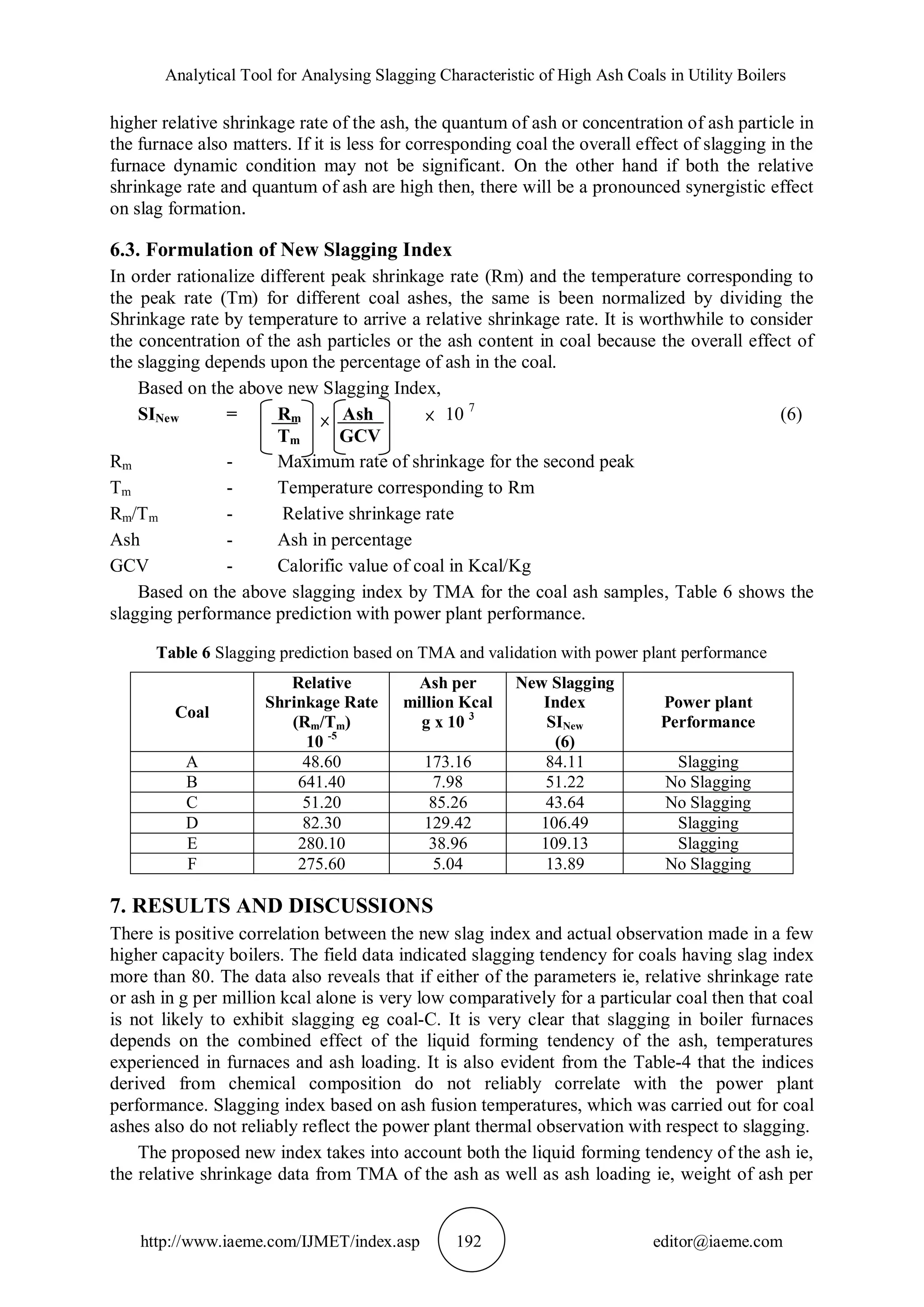 Analytical Tool for Analysing Slagging Characteristic of High Ash Coals in Utility Boilers
http://www.iaeme.com/IJMET/index.asp 192 editor@iaeme.com
higher relative shrinkage rate of the ash, the quantum of ash or concentration of ash particle in
the furnace also matters. If it is less for corresponding coal the overall effect of slagging in the
furnace dynamic condition may not be significant. On the other hand if both the relative
shrinkage rate and quantum of ash are high then, there will be a pronounced synergistic effect
on slag formation.
6.3. Formulation of New Slagging Index
In order rationalize different peak shrinkage rate (Rm) and the temperature corresponding to
the peak rate (Tm) for different coal ashes, the same is been normalized by dividing the
Shrinkage rate by temperature to arrive a relative shrinkage rate. It is worthwhile to consider
the concentration of the ash particles or the ash content in coal because the overall effect of
the slagging depends upon the percentage of ash in the coal.
Based on the above new Slagging Index,
SINew = Rm Ash 10 7
(6)
Tm GCV
Rm - Maximum rate of shrinkage for the second peak
Tm - Temperature corresponding to Rm
Rm/Tm - Relative shrinkage rate
Ash - Ash in percentage
GCV - Calorific value of coal in Kcal/Kg
Based on the above slagging index by TMA for the coal ash samples, Table 6 shows the
slagging performance prediction with power plant performance.
Table 6 Slagging prediction based on TMA and validation with power plant performance
Coal
Relative
Shrinkage Rate
(Rm/Tm)
10 -5
Ash per
million Kcal
g x 10 3
New Slagging
Index
SINew
(6)
Power plant
Performance
A 48.60 173.16 84.11 Slagging
B 641.40 7.98 51.22 No Slagging
C 51.20 85.26 43.64 No Slagging
D 82.30 129.42 106.49 Slagging
E 280.10 38.96 109.13 Slagging
F 275.60 5.04 13.89 No Slagging
7. RESULTS AND DISCUSSIONS
There is positive correlation between the new slag index and actual observation made in a few
higher capacity boilers. The field data indicated slagging tendency for coals having slag index
more than 80. The data also reveals that if either of the parameters ie, relative shrinkage rate
or ash in g per million kcal alone is very low comparatively for a particular coal then that coal
is not likely to exhibit slagging eg coal-C. It is very clear that slagging in boiler furnaces
depends on the combined effect of the liquid forming tendency of the ash, temperatures
experienced in furnaces and ash loading. It is also evident from the Table-4 that the indices
derived from chemical composition do not reliably correlate with the power plant
performance. Slagging index based on ash fusion temperatures, which was carried out for coal
ashes also do not reliably reflect the power plant thermal observation with respect to slagging.
The proposed new index takes into account both the liquid forming tendency of the ash ie,
the relative shrinkage data from TMA of the ash as well as ash loading ie, weight of ash per
 