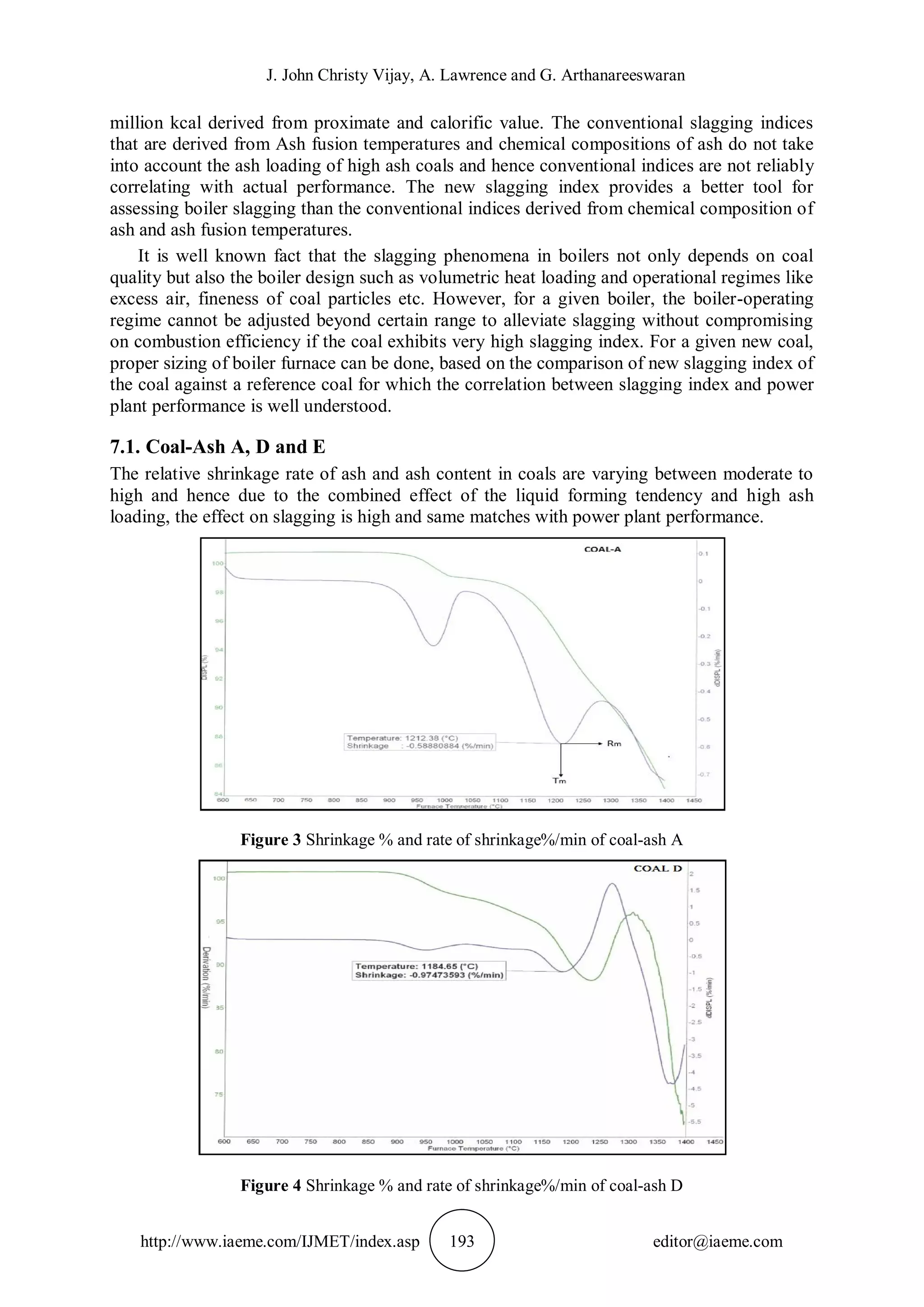 J. John Christy Vijay, A. Lawrence and G. Arthanareeswaran
http://www.iaeme.com/IJMET/index.asp 193 editor@iaeme.com
million kcal derived from proximate and calorific value. The conventional slagging indices
that are derived from Ash fusion temperatures and chemical compositions of ash do not take
into account the ash loading of high ash coals and hence conventional indices are not reliably
correlating with actual performance. The new slagging index provides a better tool for
assessing boiler slagging than the conventional indices derived from chemical composition of
ash and ash fusion temperatures.
It is well known fact that the slagging phenomena in boilers not only depends on coal
quality but also the boiler design such as volumetric heat loading and operational regimes like
excess air, fineness of coal particles etc. However, for a given boiler, the boiler-operating
regime cannot be adjusted beyond certain range to alleviate slagging without compromising
on combustion efficiency if the coal exhibits very high slagging index. For a given new coal,
proper sizing of boiler furnace can be done, based on the comparison of new slagging index of
the coal against a reference coal for which the correlation between slagging index and power
plant performance is well understood.
7.1. Coal-Ash A, D and E
The relative shrinkage rate of ash and ash content in coals are varying between moderate to
high and hence due to the combined effect of the liquid forming tendency and high ash
loading, the effect on slagging is high and same matches with power plant performance.
Figure 3 Shrinkage % and rate of shrinkage%/min of coal-ash A
Figure 4 Shrinkage % and rate of shrinkage%/min of coal-ash D
 