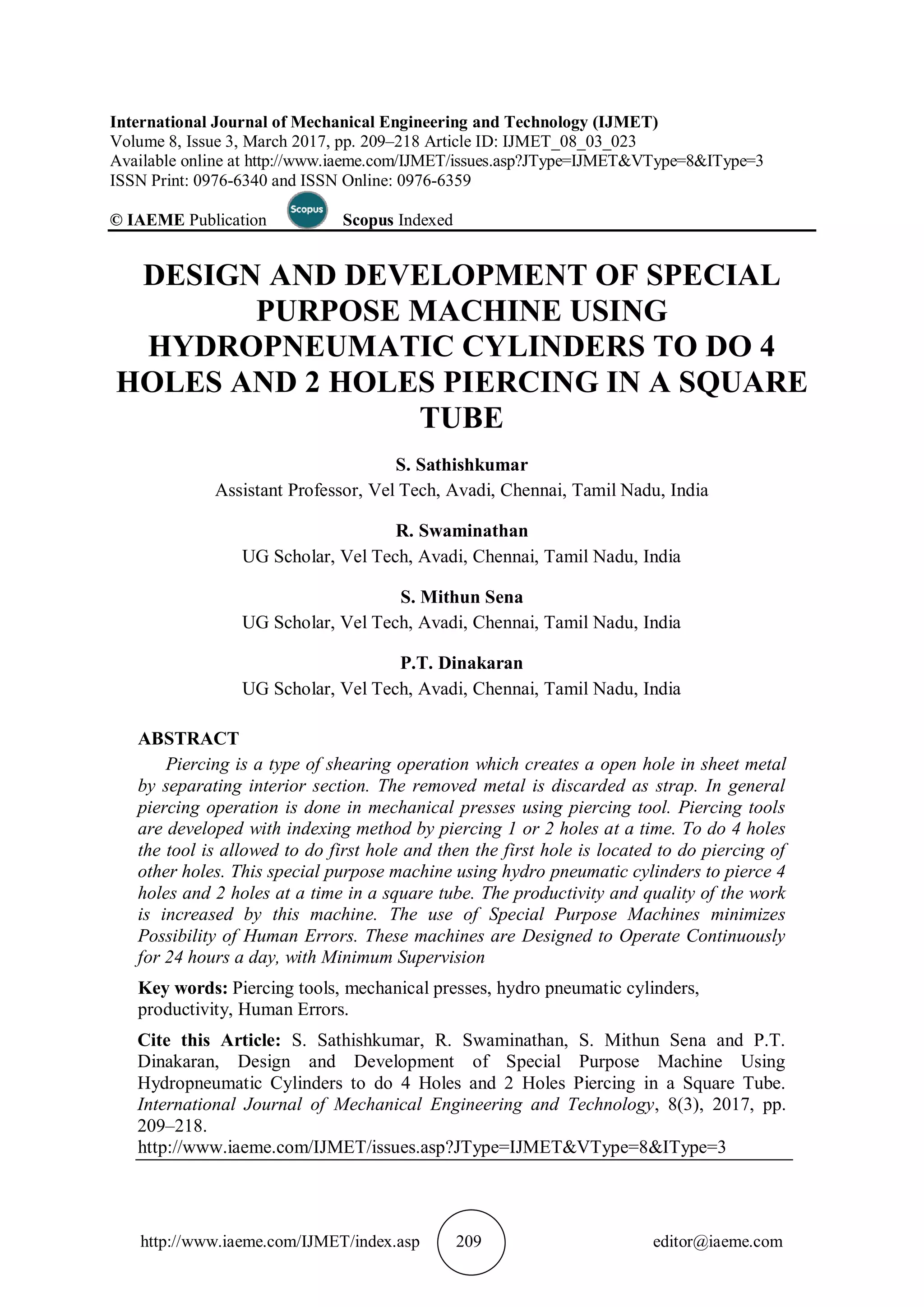 http://www.iaeme.com/IJMET/index.asp 209 editor@iaeme.com
International Journal of Mechanical Engineering and Technology (IJMET)
Volume 8, Issue 3, March 2017, pp. 209–218 Article ID: IJMET_08_03_023
Available online at http://www.iaeme.com/IJMET/issues.asp?JType=IJMET&VType=8&IType=3
ISSN Print: 0976-6340 and ISSN Online: 0976-6359
© IAEME Publication Scopus Indexed
DESIGN AND DEVELOPMENT OF SPECIAL
PURPOSE MACHINE USING
HYDROPNEUMATIC CYLINDERS TO DO 4
HOLES AND 2 HOLES PIERCING IN A SQUARE
TUBE
S. Sathishkumar
Assistant Professor, Vel Tech, Avadi, Chennai, Tamil Nadu, India
R. Swaminathan
UG Scholar, Vel Tech, Avadi, Chennai, Tamil Nadu, India
S. Mithun Sena
UG Scholar, Vel Tech, Avadi, Chennai, Tamil Nadu, India
P.T. Dinakaran
UG Scholar, Vel Tech, Avadi, Chennai, Tamil Nadu, India
ABSTRACT
Piercing is a type of shearing operation which creates a open hole in sheet metal
by separating interior section. The removed metal is discarded as strap. In general
piercing operation is done in mechanical presses using piercing tool. Piercing tools
are developed with indexing method by piercing 1 or 2 holes at a time. To do 4 holes
the tool is allowed to do first hole and then the first hole is located to do piercing of
other holes. This special purpose machine using hydro pneumatic cylinders to pierce 4
holes and 2 holes at a time in a square tube. The productivity and quality of the work
is increased by this machine. The use of Special Purpose Machines minimizes
Possibility of Human Errors. These machines are Designed to Operate Continuously
for 24 hours a day, with Minimum Supervision
Key words: Piercing tools, mechanical presses, hydro pneumatic cylinders,
productivity, Human Errors.
Cite this Article: S. Sathishkumar, R. Swaminathan, S. Mithun Sena and P.T.
Dinakaran, Design and Development of Special Purpose Machine Using
Hydropneumatic Cylinders to do 4 Holes and 2 Holes Piercing in a Square Tube.
International Journal of Mechanical Engineering and Technology, 8(3), 2017, pp.
209–218.
http://www.iaeme.com/IJMET/issues.asp?JType=IJMET&VType=8&IType=3
 