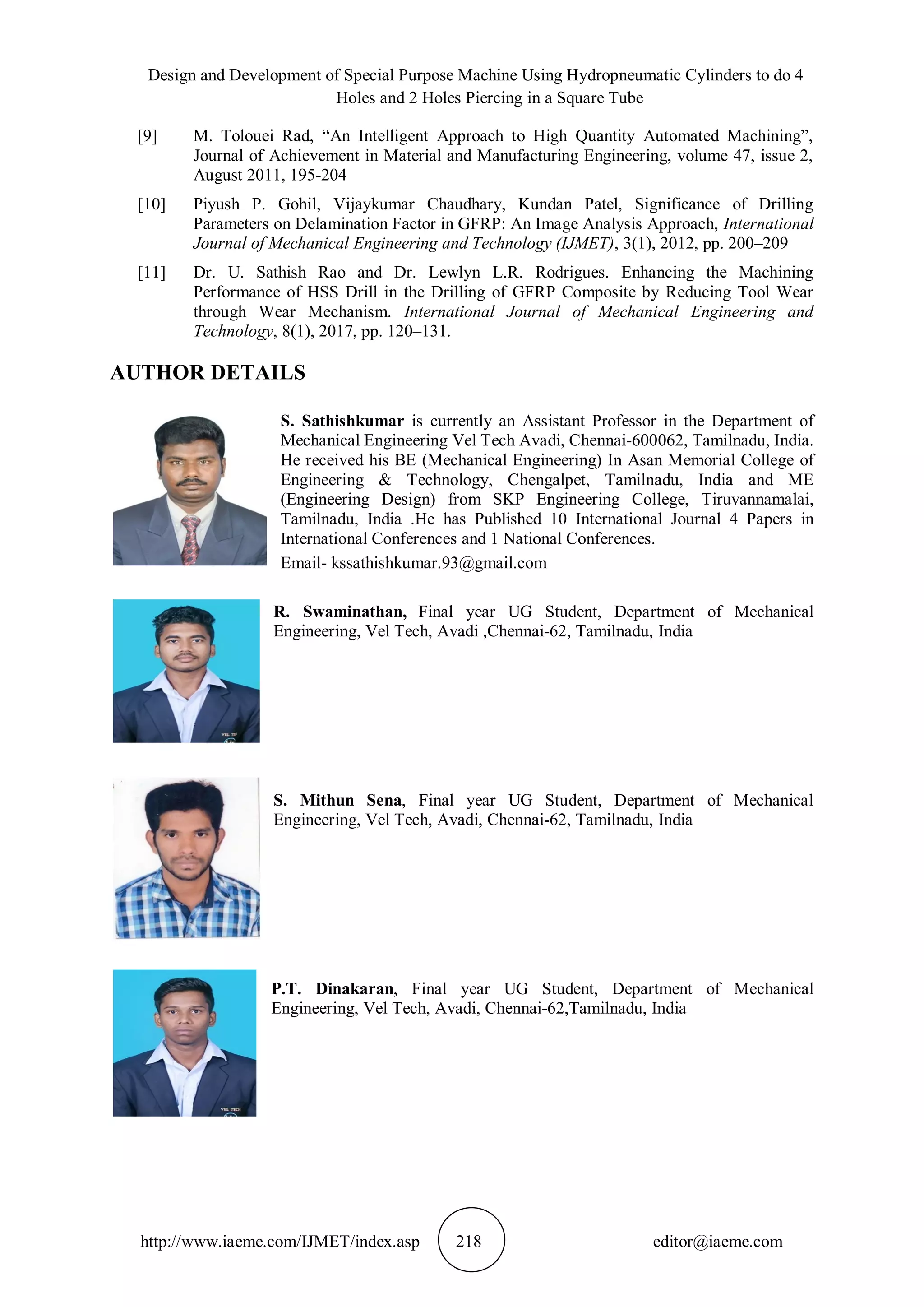 Design and Development of Special Purpose Machine Using Hydropneumatic Cylinders to do 4
Holes and 2 Holes Piercing in a Square Tube
http://www.iaeme.com/IJMET/index.asp 218 editor@iaeme.com
[9] M. Tolouei Rad, “An Intelligent Approach to High Quantity Automated Machining”,
Journal of Achievement in Material and Manufacturing Engineering, volume 47, issue 2,
August 2011, 195-204
[10] Piyush P. Gohil, Vijaykumar Chaudhary, Kundan Patel, Significance of Drilling
Parameters on Delamination Factor in GFRP: An Image Analysis Approach, International
Journal of Mechanical Engineering and Technology (IJMET), 3(1), 2012, pp. 200–209
[11] Dr. U. Sathish Rao and Dr. Lewlyn L.R. Rodrigues. Enhancing the Machining
Performance of HSS Drill in the Drilling of GFRP Composite by Reducing Tool Wear
through Wear Mechanism. International Journal of Mechanical Engineering and
Technology, 8(1), 2017, pp. 120–131.
AUTHOR DETAILS
S. Sathishkumar is currently an Assistant Professor in the Department of
Mechanical Engineering Vel Tech Avadi, Chennai-600062, Tamilnadu, India.
He received his BE (Mechanical Engineering) In Asan Memorial College of
Engineering & Technology, Chengalpet, Tamilnadu, India and ME
(Engineering Design) from SKP Engineering College, Tiruvannamalai,
Tamilnadu, India .He has Published 10 International Journal 4 Papers in
International Conferences and 1 National Conferences.
Email- kssathishkumar.93@gmail.com
R. Swaminathan, Final year UG Student, Department of Mechanical
Engineering, Vel Tech, Avadi ,Chennai-62, Tamilnadu, India
S. Mithun Sena, Final year UG Student, Department of Mechanical
Engineering, Vel Tech, Avadi, Chennai-62, Tamilnadu, India
P.T. Dinakaran, Final year UG Student, Department of Mechanical
Engineering, Vel Tech, Avadi, Chennai-62,Tamilnadu, India
 