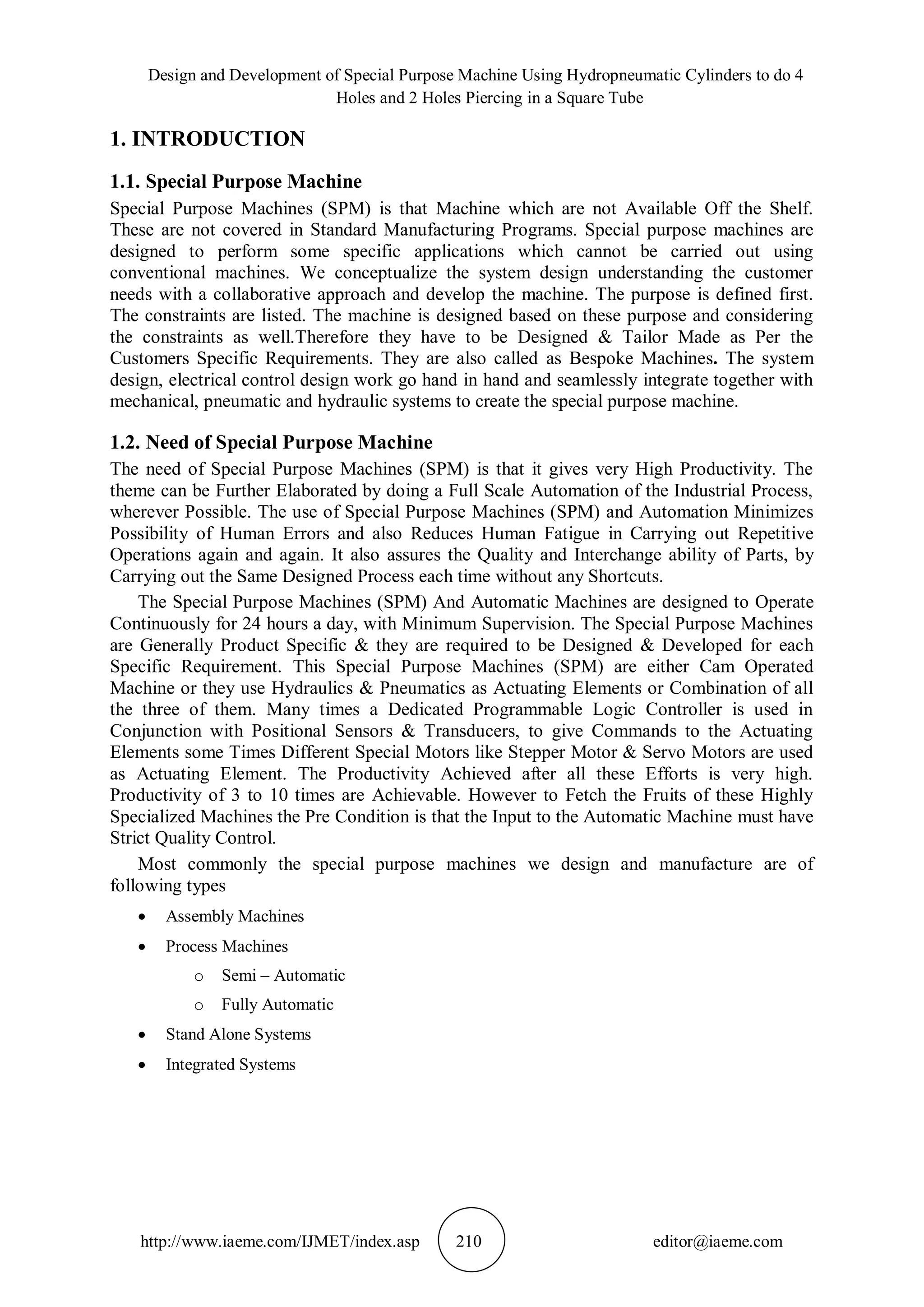 Design and Development of Special Purpose Machine Using Hydropneumatic Cylinders to do 4
Holes and 2 Holes Piercing in a Square Tube
http://www.iaeme.com/IJMET/index.asp 210 editor@iaeme.com
1. INTRODUCTION
1.1. Special Purpose Machine
Special Purpose Machines (SPM) is that Machine which are not Available Off the Shelf.
These are not covered in Standard Manufacturing Programs. Special purpose machines are
designed to perform some specific applications which cannot be carried out using
conventional machines. We conceptualize the system design understanding the customer
needs with a collaborative approach and develop the machine. The purpose is defined first.
The constraints are listed. The machine is designed based on these purpose and considering
the constraints as well.Therefore they have to be Designed & Tailor Made as Per the
Customers Specific Requirements. They are also called as Bespoke Machines. The system
design, electrical control design work go hand in hand and seamlessly integrate together with
mechanical, pneumatic and hydraulic systems to create the special purpose machine.
1.2. Need of Special Purpose Machine
The need of Special Purpose Machines (SPM) is that it gives very High Productivity. The
theme can be Further Elaborated by doing a Full Scale Automation of the Industrial Process,
wherever Possible. The use of Special Purpose Machines (SPM) and Automation Minimizes
Possibility of Human Errors and also Reduces Human Fatigue in Carrying out Repetitive
Operations again and again. It also assures the Quality and Interchange ability of Parts, by
Carrying out the Same Designed Process each time without any Shortcuts.
The Special Purpose Machines (SPM) And Automatic Machines are designed to Operate
Continuously for 24 hours a day, with Minimum Supervision. The Special Purpose Machines
are Generally Product Specific & they are required to be Designed & Developed for each
Specific Requirement. This Special Purpose Machines (SPM) are either Cam Operated
Machine or they use Hydraulics & Pneumatics as Actuating Elements or Combination of all
the three of them. Many times a Dedicated Programmable Logic Controller is used in
Conjunction with Positional Sensors & Transducers, to give Commands to the Actuating
Elements some Times Different Special Motors like Stepper Motor & Servo Motors are used
as Actuating Element. The Productivity Achieved after all these Efforts is very high.
Productivity of 3 to 10 times are Achievable. However to Fetch the Fruits of these Highly
Specialized Machines the Pre Condition is that the Input to the Automatic Machine must have
Strict Quality Control.
Most commonly the special purpose machines we design and manufacture are of
following types
 Assembly Machines
 Process Machines
o Semi – Automatic
o Fully Automatic
 Stand Alone Systems
 Integrated Systems
 