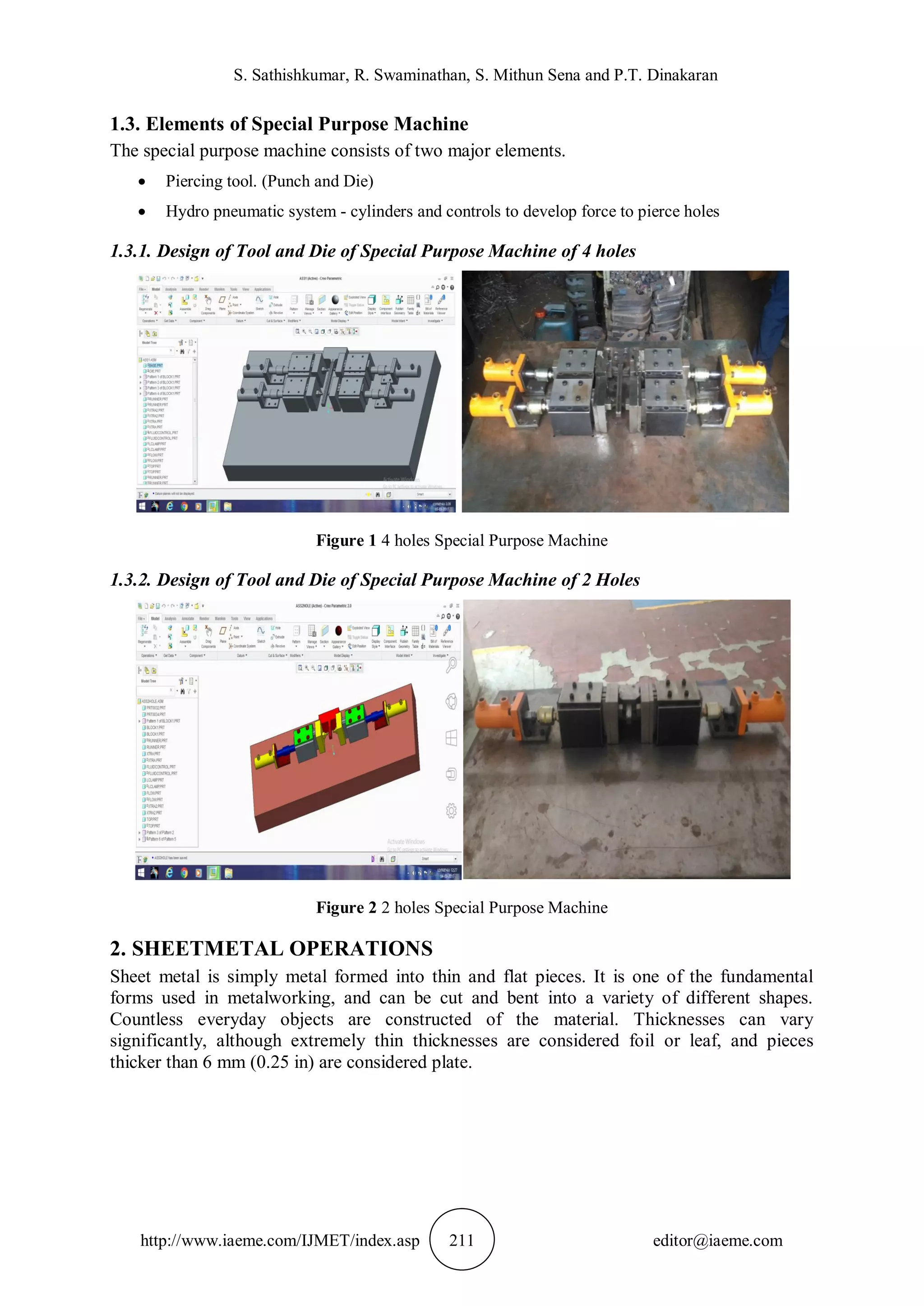 S. Sathishkumar, R. Swaminathan, S. Mithun Sena and P.T. Dinakaran
http://www.iaeme.com/IJMET/index.asp 211 editor@iaeme.com
1.3. Elements of Special Purpose Machine
The special purpose machine consists of two major elements.
 Piercing tool. (Punch and Die)
 Hydro pneumatic system - cylinders and controls to develop force to pierce holes
1.3.1. Design of Tool and Die of Special Purpose Machine of 4 holes
Figure 1 4 holes Special Purpose Machine
1.3.2. Design of Tool and Die of Special Purpose Machine of 2 Holes
Figure 2 2 holes Special Purpose Machine
2. SHEETMETAL OPERATIONS
Sheet metal is simply metal formed into thin and flat pieces. It is one of the fundamental
forms used in metalworking, and can be cut and bent into a variety of different shapes.
Countless everyday objects are constructed of the material. Thicknesses can vary
significantly, although extremely thin thicknesses are considered foil or leaf, and pieces
thicker than 6 mm (0.25 in) are considered plate.
 