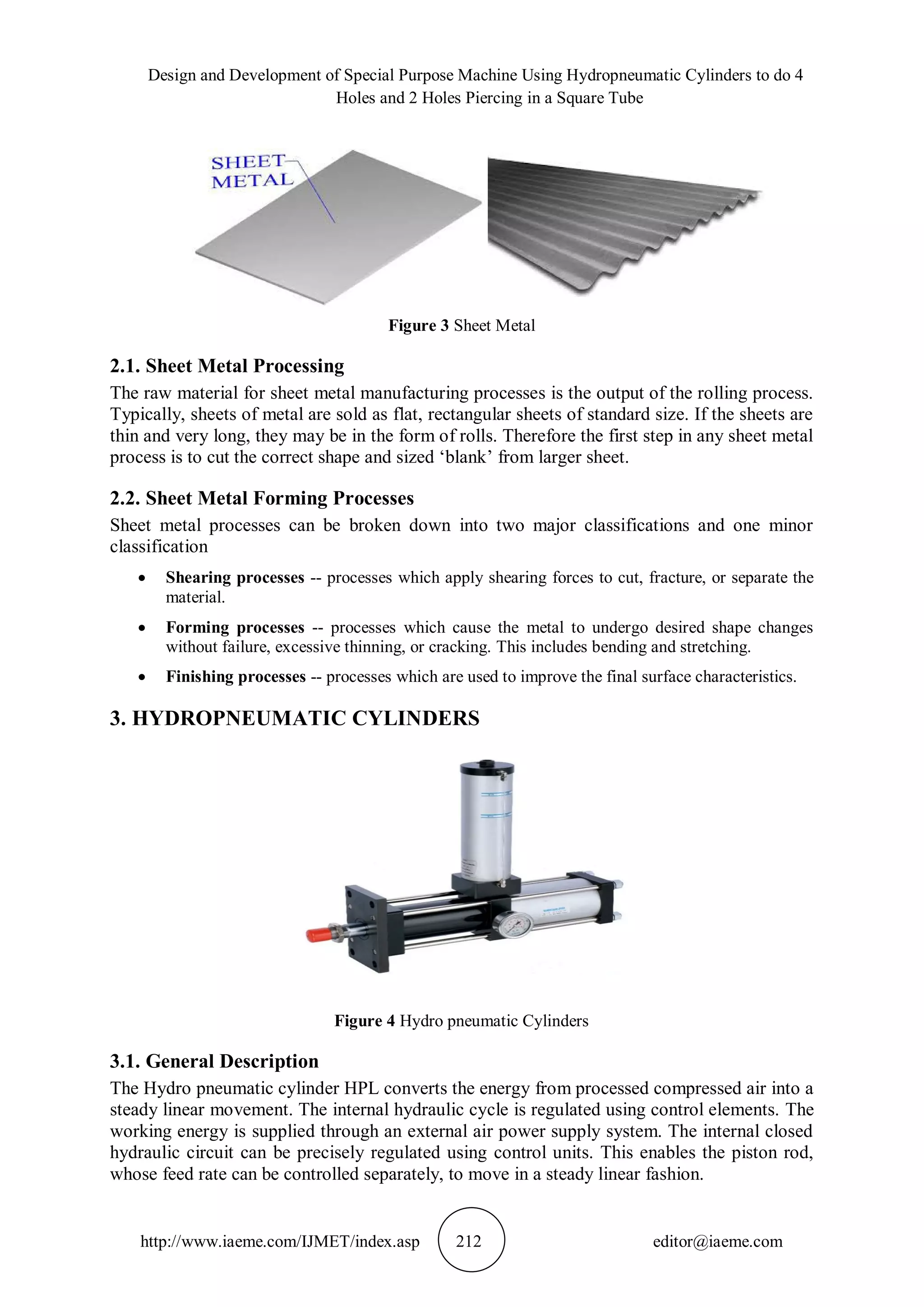 Design and Development of Special Purpose Machine Using Hydropneumatic Cylinders to do 4
Holes and 2 Holes Piercing in a Square Tube
http://www.iaeme.com/IJMET/index.asp 212 editor@iaeme.com
Figure 3 Sheet Metal
2.1. Sheet Metal Processing
The raw material for sheet metal manufacturing processes is the output of the rolling process.
Typically, sheets of metal are sold as flat, rectangular sheets of standard size. If the sheets are
thin and very long, they may be in the form of rolls. Therefore the first step in any sheet metal
process is to cut the correct shape and sized ‘blank’ from larger sheet.
2.2. Sheet Metal Forming Processes
Sheet metal processes can be broken down into two major classifications and one minor
classification
 Shearing processes -- processes which apply shearing forces to cut, fracture, or separate the
material.
 Forming processes -- processes which cause the metal to undergo desired shape changes
without failure, excessive thinning, or cracking. This includes bending and stretching.
 Finishing processes -- processes which are used to improve the final surface characteristics.
3. HYDROPNEUMATIC CYLINDERS
Figure 4 Hydro pneumatic Cylinders
3.1. General Description
The Hydro pneumatic cylinder HPL converts the energy from processed compressed air into a
steady linear movement. The internal hydraulic cycle is regulated using control elements. The
working energy is supplied through an external air power supply system. The internal closed
hydraulic circuit can be precisely regulated using control units. This enables the piston rod,
whose feed rate can be controlled separately, to move in a steady linear fashion.
 