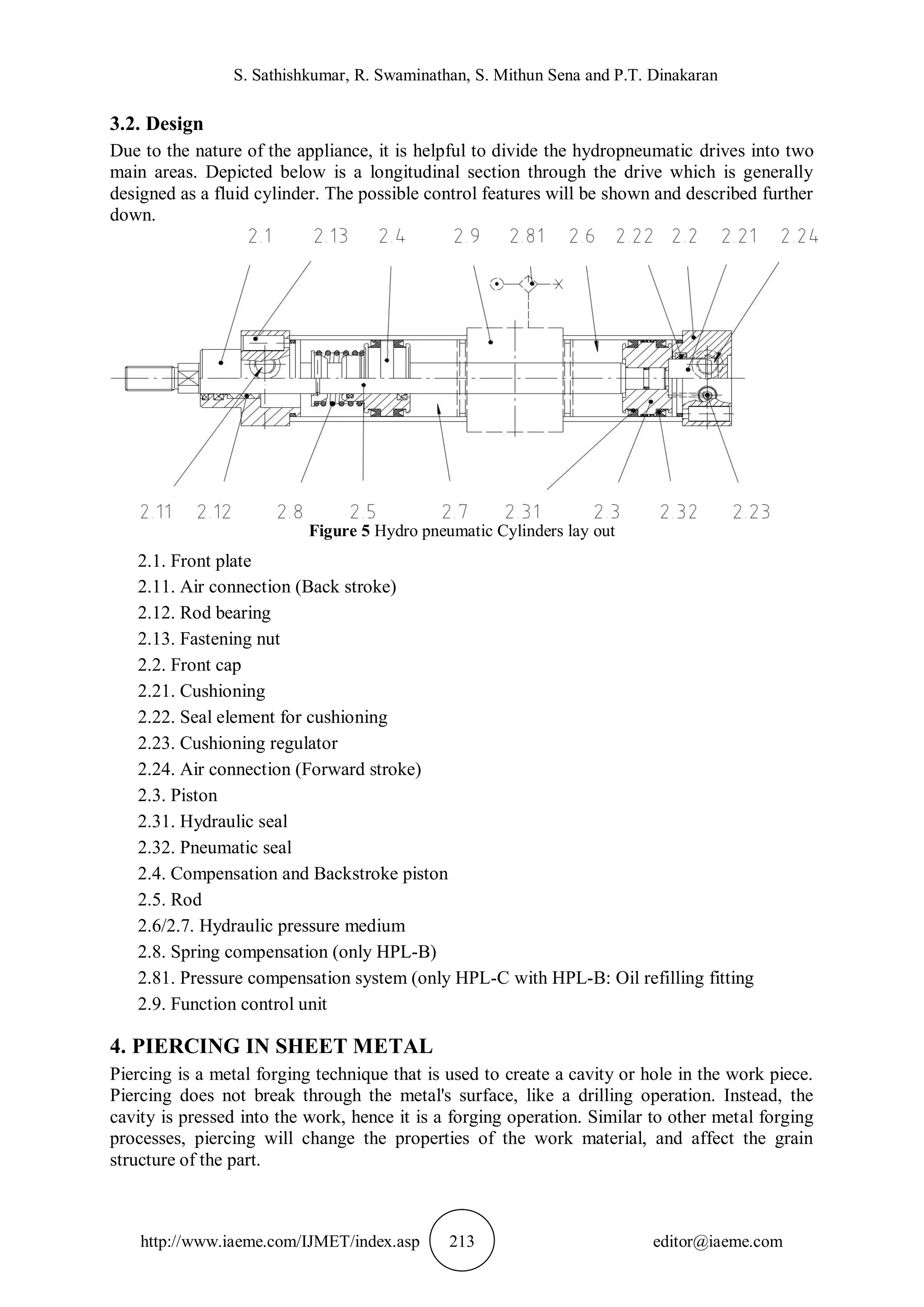 S. Sathishkumar, R. Swaminathan, S. Mithun Sena and P.T. Dinakaran
http://www.iaeme.com/IJMET/index.asp 213 editor@iaeme.com
3.2. Design
Due to the nature of the appliance, it is helpful to divide the hydropneumatic drives into two
main areas. Depicted below is a longitudinal section through the drive which is generally
designed as a fluid cylinder. The possible control features will be shown and described further
down.
Figure 5 Hydro pneumatic Cylinders lay out
2.1. Front plate
2.11. Air connection (Back stroke)
2.12. Rod bearing
2.13. Fastening nut
2.2. Front cap
2.21. Cushioning
2.22. Seal element for cushioning
2.23. Cushioning regulator
2.24. Air connection (Forward stroke)
2.3. Piston
2.31. Hydraulic seal
2.32. Pneumatic seal
2.4. Compensation and Backstroke piston
2.5. Rod
2.6/2.7. Hydraulic pressure medium
2.8. Spring compensation (only HPL-B)
2.81. Pressure compensation system (only HPL-C with HPL-B: Oil refilling fitting
2.9. Function control unit
4. PIERCING IN SHEET METAL
Piercing is a metal forging technique that is used to create a cavity or hole in the work piece.
Piercing does not break through the metal's surface, like a drilling operation. Instead, the
cavity is pressed into the work, hence it is a forging operation. Similar to other metal forging
processes, piercing will change the properties of the work material, and affect the grain
structure of the part.
 